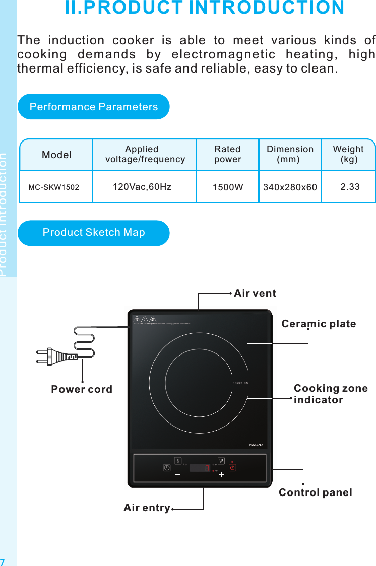 7Product IntroductionII.PRODUCT INTRODUCTIONModelMC-SKW1502        Appliedvoltage/frequencyRatedpowerDimension    (mm)Weight   (kg)120Vac,60Hz 1500W 340x280x60 2.33Air ventCeramic plateControl panelPower cordAir entryPerformance ParametersProduct Sketch MapThe  induction  cooker  is  able  to  meet  various  kinds  of cooking  demands  by  electromagnetic  heating,  high thermal efficiency, is safe and reliable, easy to clean.Cooking zone indicator