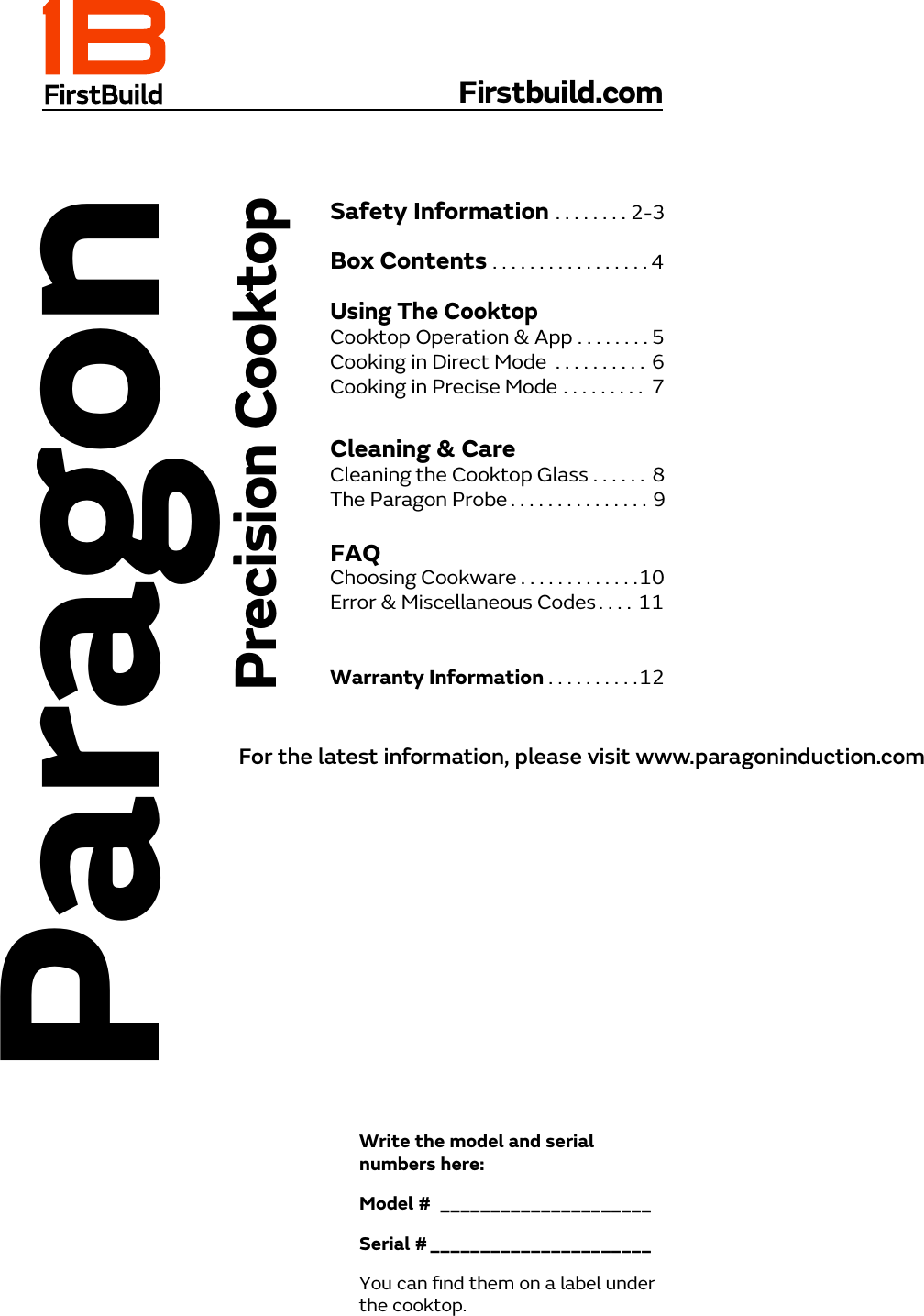 Firstbuild.comSafety Information  ....... . 2-3Box Contents .................4 Using The CooktopCooktop Operation &amp; App  ........5Cooking in Direct Mode  ..........Cooking in Precise Mode .........6  7Cleaning &amp; CareCleaning the Cooktop Glass .... . .  8The Paragon Probe  ......... . . . . . .      9FAQWarranty Information  ... . . . . . . .12ParagonPrecision CooktopWrite the model and serial numbers here:Model #  _____________________Serial # ______________________You can ﬁnd them on a label under the cooktop.Choosing Cookware  .... . . . . . . . . .10Error &amp; Miscellaneous Codes  ... .   11For the latest information, please visit www.paragoninduction.com