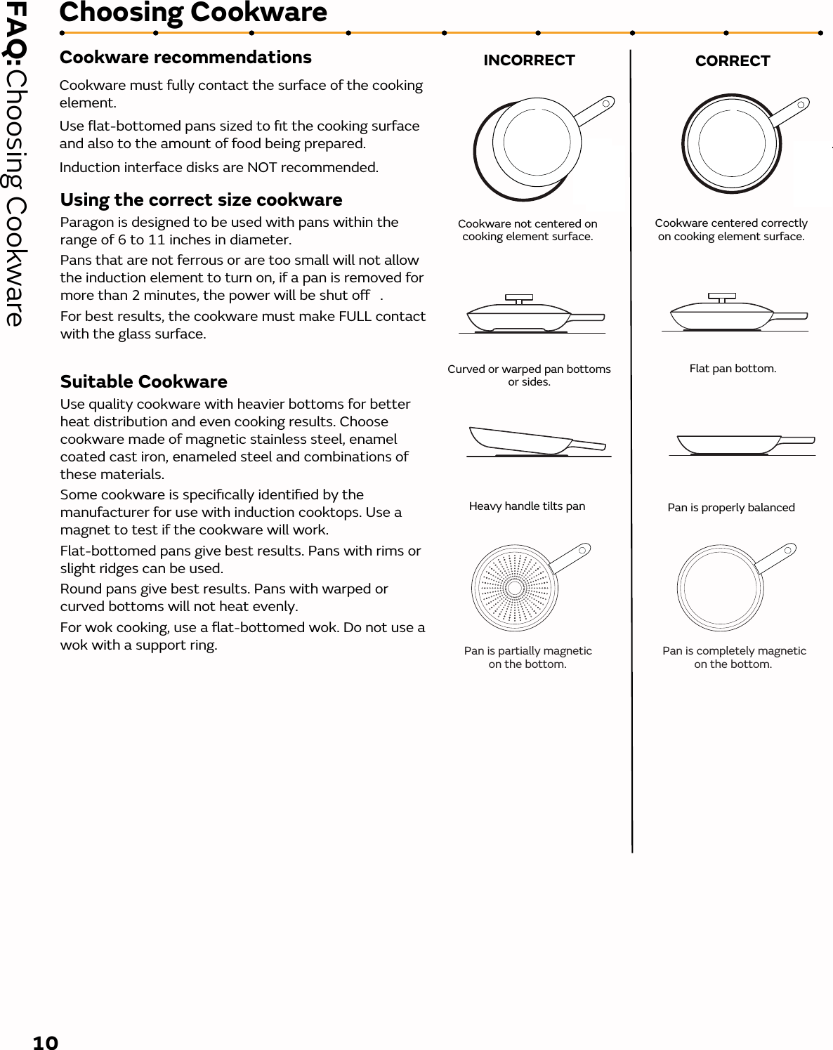 Cookware recommendationsCookware must fully contact the surface of the cooking element. Use ﬂat-bottomed pans sized to ﬁt the cooking surface and also to the amount of food being prepared.Induction interface disks are NOT recommended.FAQ:  Choosing Cookware Choosing CookwareCookware not centered on cooking element surface.Curved or warped pan bottoms  or sides.Cookware centered correctly  on cooking element surface.Flat pan bottom.INCORRECT CORRECTHeavy handle tilts pan   Pan is properly balanced10Using the correct size cookwareParagon is designed to be used with pans within the range of 6 to 11 inches in diameter. Pans that are not ferrous or are too small will not allow the induction element to turn on, if a pan is removed for more than 2 minutes, the power will be shut o .For best results, the cookware must make FULL contact with the glass surface. Suitable CookwareUse quality cookware with heavier bottoms for better heat distribution and even cooking results. Choose cookware made of magnetic stainless steel, enamel coated cast iron, enameled steel and combinations of these materials.Some cookware is speciﬁcally identiﬁed by the manufacturer for use with induction cooktops. Use a magnet to test if the cookware will work. Flat-bottomed pans give best results. Pans with rims or slight ridges can be used. Round pans give best results. Pans with warped or curved bottoms will not heat evenly. For wok cooking, use a ﬂat-bottomed wok. Do not use a wok with a support ring. Pan is partially magnetic on the bottom.Pan is completely magnetic on the bottom.