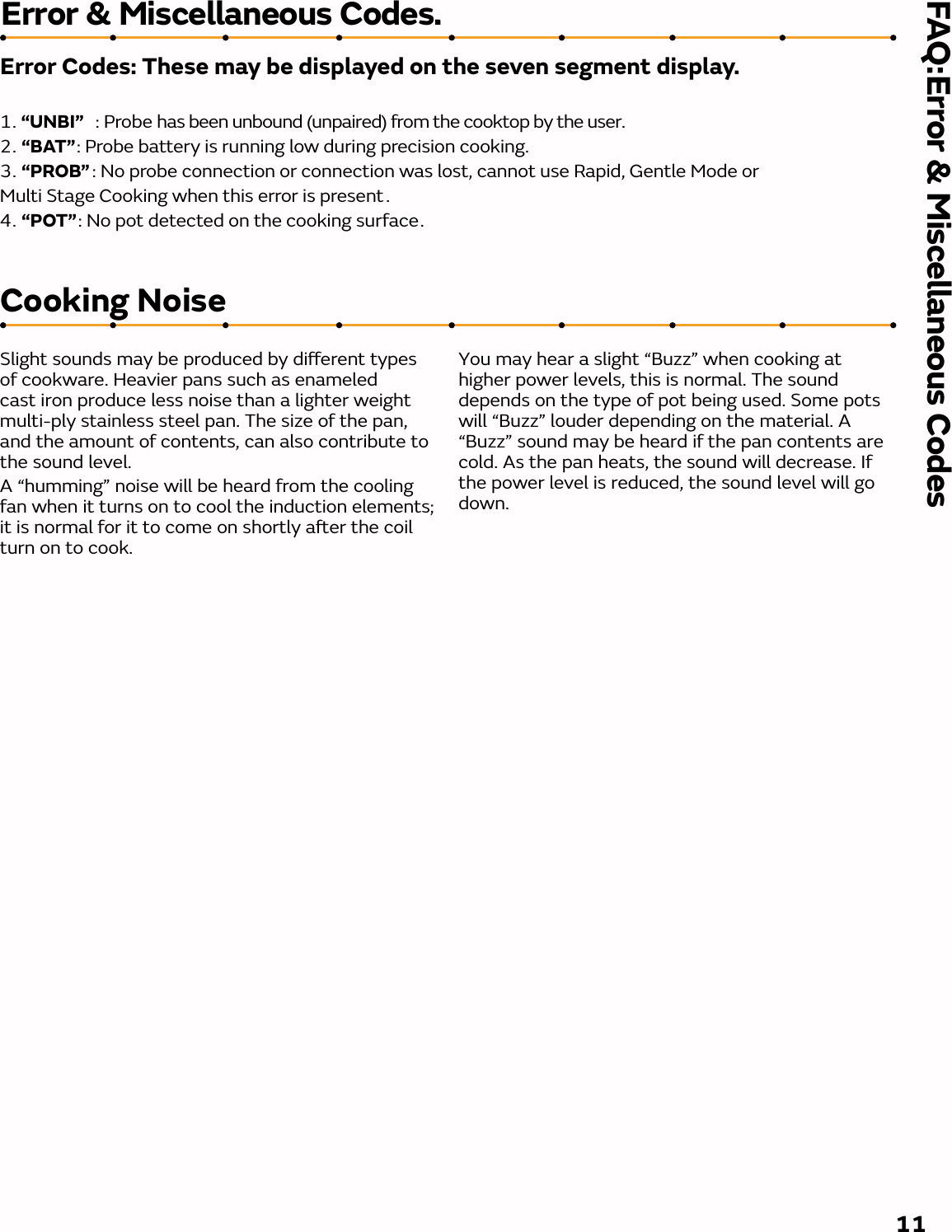 FAQ:Error &amp; Miscellaneous Codes11Error &amp; Miscellaneous Codes.Error Codes: These may be displayed on the seven segment display.1. “UNBI”   : Probe has been unbound (unpaired) from the cooktop by the user. 2. “BAT”: Probe battery is running low during precision cooking. 3. “PROB” : No probe connection or connection was lost, cannot use Rapid, Gentle Mode or Multi Stage Cooking when this error is present .4. “POT”: No pot detected on the cooking surface.Cooking NoiseSlight sounds may be produced by dierent types of cookware. Heavier pans such as enameled cast iron produce less noise than a lighter weight multi-ply stainless steel pan. The size of the pan, and the amount of contents, can also contribute to the sound level.A “humming” noise will be heard from the cooling fan when it turns on to cool the induction elements; it is normal for it to come on shortly aer the coil turn on to cook.You may hear a slight “Buzz” when cooking at higher power levels, this is normal. The sound depends on the type of pot being used. Some pots will “Buzz” louder depending on the material. A “Buzz” sound may be heard if the pan contents are cold. As the pan heats, the sound will decrease. If the power level is reduced, the sound level will go down.