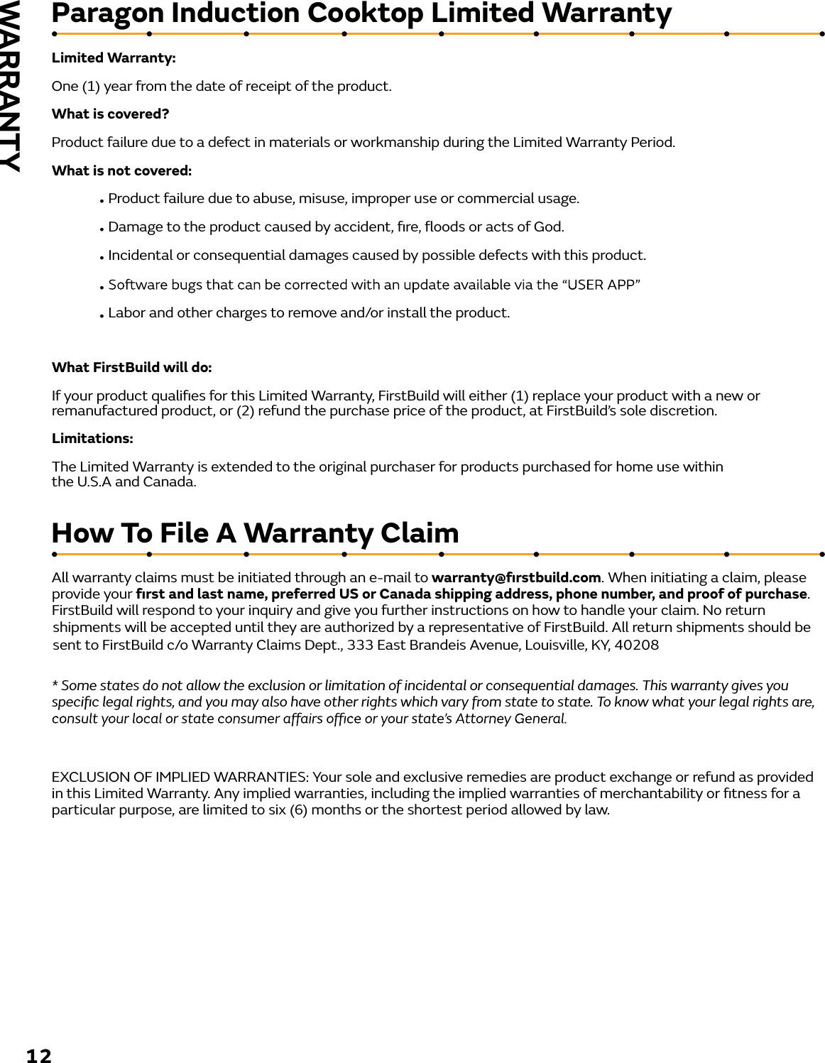 Limited Warranty:One (1) year from the date of receipt of the product.What is covered?Product failure due to a defect in materials or workmanship during the Limited Warranty Period.What is not covered: Product failure due to abuse, misuse, improper use or commercial usage.Damage to the product caused by accident, ﬁre, ﬂoods or acts of God.Incidental or consequential damages caused by possible defects with this product..Labor and other charges to remove and/or install the product.What FirstBuild will do:If your product qualiﬁes for this Limited Warranty, FirstBuild will either (1) replace your product with a new or remanufactured product, or (2) refund the purchase price of the product, at FirstBuild’s sole discretion.Limitations:The Limited Warranty is extended to the original purchaser for products purchased for home use within                        the U.S.A and Canada.Paragon Induction Cooktop Limited WarrantyAll warranty claims must be initiated through an e-mail to warranty@ﬁrstbuild.com. When initiating a claim, please provide your ﬁrst and last name, preferred US or Canada shipping address, phone number, and proof of purchase.  FirstBuild will respond to your inquiry and give you further instructions on how to handle your claim. No return  * Some states do not allow the exclusion or limitation of incidental or consequential damages. This warranty gives you speciﬁc legal rights, and you may also have other rights which vary from state to state. To know what your legal rights are, EXCLUSION OF IMPLIED WARRANTIES: Your sole and exclusive remedies are product exchange or refund as provided in this Limited Warranty. Any implied warranties, including the implied warranties of merchantability or ﬁtness for a particular purpose, are limited to six (6) months or the shortest period allowed by law.How To File A Warranty Claim 12WARRANTYshipments will be accepted until they are authorized by a representative of FirstBuild. All return shipments should be sent to FirstBuild c/o Warranty Claims Dept., 333 East Brandeis Avenue, Louisville, KY, 40208