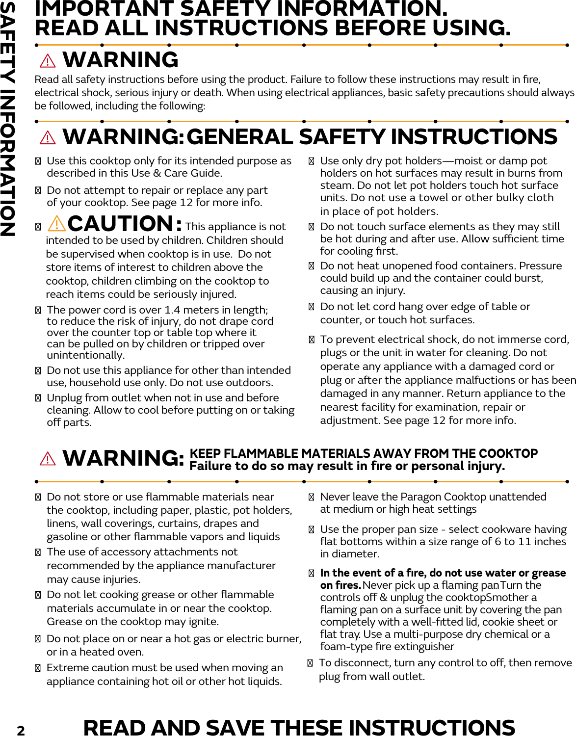                   This appliance is not intended to be used by children. Children should be supervised when cooktop is in use.  Do not store items of interest to children above the cooktop, children climbing on the cooktop to reach items could be seriously injured.  Use this cooktop only for its intended purpose as described in this Use &amp; Care Guide. Do not use this appliance for other than intendeduse, household use only. Do not use outdoors.   Do not attempt to repair or replace any part The power cord is over 1.4 meters in length;to reduce the risk of injury, do not drape cordover the counter top or table top where it can be pulled on by children or tripped over unintentionally.Unplug from outlet when not in use and before cleaning. Allow to cool before putting on or taking o parts. To prevent electrical shock, do not immerse cord,plugs or the unit in water for cleaning. Do not operate any appliance with a damaged cord or plug or aer the appliance malfuctions or has been damaged in any manner. Return appliance to thenearest facility for examination, repair or adjustment. See page 12 for more info.  of your cooktop. See page 12 for more info.         CAUTION:   Use only dry pot holders—moist or damp pot holders on hot surfaces may result in burns from steam. Do not let pot holders touch hot surface units. Do not use a towel or other bulky clothin place of pot holders. .  Do not touch surface elements as they may still be hot during and aer use. Allow sucient time for cooling ﬁrst.   Do not heat unopened food containers. Pressure could build up and the container could burst,  Do not let cord hang over edge of table or counter, or touch hot surfaces.causing an injury. GENERAL SAFETY INSTRUCTIONS   Do not store or use ﬂammable materials near The use of accessory attachments not recommended by the appliance manufacturer may cause injuries. the cooktop, including paper, plastic, pot holders, linens, wall coverings, curtains, drapes and gasoline or other ﬂammable vapors and liquids.   Do not let cooking grease or other ﬂammable materials accumulate in or near the cooktop. Grease on the cooktop may ignite.     In the event of a ﬁre, do not use water or grease on ﬁres. Never pick up a ﬂaming pan. Turn the controls o &amp; unplug the cooktop. Smother a ﬂaming pan on a surface unit by covering the pan completely with a well-ﬁtted lid, cookie sheet or ﬂat tray. Use a multi-purpose dry chemical or a foam-type ﬁre extinguisher.  Never leave the Paragon Cooktop unattended at medium or high heat settings.    Use the proper pan size - select cookware having ﬂat bottoms within a size range of 6 to 11 inches in diameter.   Do not place on or near a hot gas or electric burner,or in a heated oven.  Extreme caution must be used when moving an appliance containing hot oil or other hot liquids.  To disconnect, turn any control to o, then remove plug from wall outlet. Failure to do so may result in ﬁre or personal injury.READ AND SAVE THESE INSTRUCTIONSRead all safety instructions before using the product. Failure to follow these instructions may result in ﬁre, electrical shock, serious injury or death. When using electrical appliances, basic safety precautions should alwaysbe followed, including the following:      WARNING:IMPORTANT SAFETY INFORMATION.READ ALL INSTRUCTIONS BEFORE USING. SAFETY INFORMATIONKEEP FLAMMABLE MATERIALS AWAY FROM THE COOKTOP       WARNING      WARNING:2                  