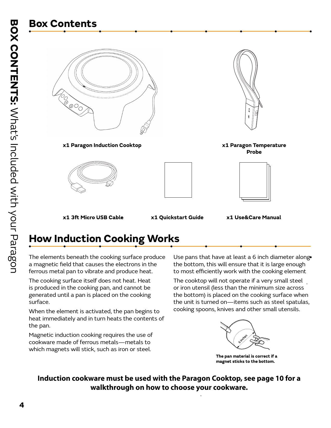 Box ContentsBOX CONTENTS: What’s Included with your Paragon4.x1 Paragon Induction Cooktopx1 Quickstart Guide x1 Use&amp;Care Manualx1 Paragon TemperatureProbeThe elements beneath the cooking surface produce a magnetic ﬁeld that causes the electrons in the ferrous metal pan to vibrate and produce heat.The cooking surface itself does not heat. Heat is produced in the cooking pan, and cannot be generated until a pan is placed on the cooking surface. When the element is activated, the pan begins to heat immediately and in turn heats the contents of the pan.Magnetic induction cooking requires the use of cookware made of ferrous metals—metals to which magnets will stick, such as iron or steel.Use pans that have at least a 6 inch diameter along the bottom, this will ensure that it is large enough to most eciently work with the cooking element. The cooktop will not operate if a very small steel or iron utensil (less than the minimum size across the bottom) is placed on the cooking surface when the unit is turned on—items such as steel spatulas, cooking spoons, knives and other small utensils.The pan material is correct if a magnet sticks to the bottom. 6 InchesHow Induction Cooking WorksInduction cookware must be used with the Paragon Cooktop, see page 10 for a walkthrough on how to choose your cookware. 