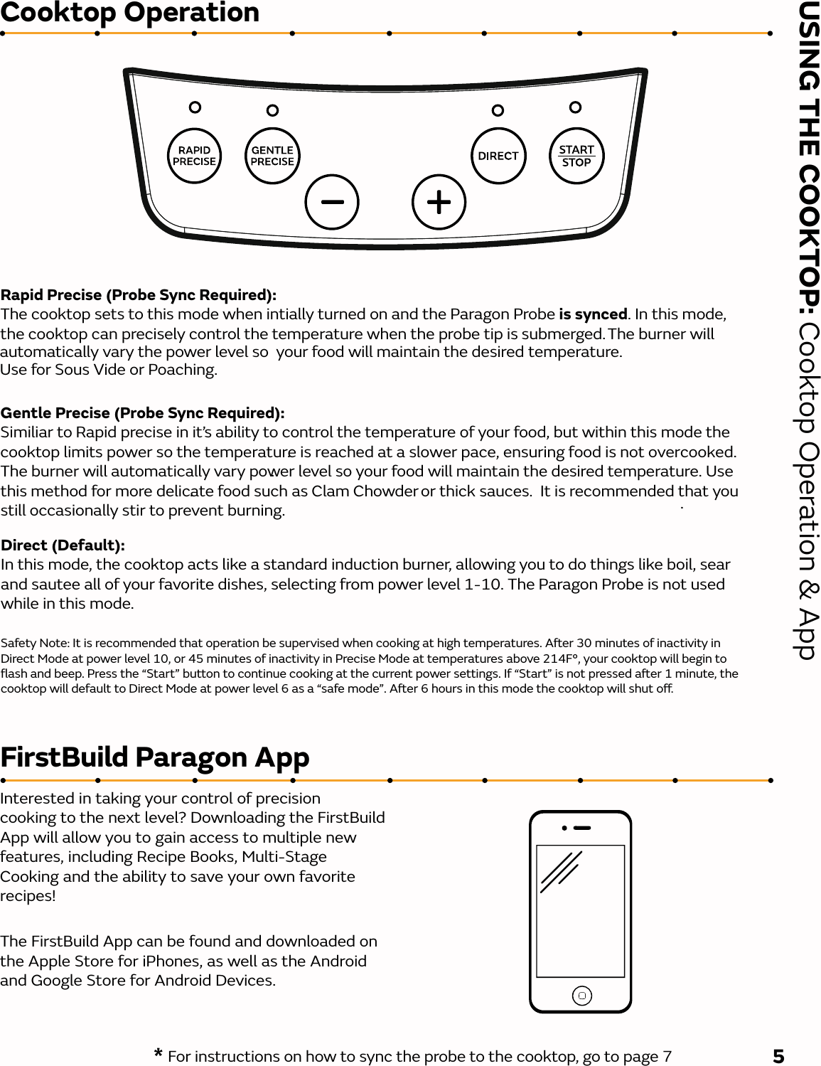 USING THE COOKTOP: Cooktop Operation &amp; AppCooktop OperationRapid Precise (Probe Sync Required): The cooktop sets to this mode when intially turned on and the Paragon Probe is synced. In this mode, the cooktop can precisely control the temperature when the probe tip is submerged. The burner willtemperature. Use for Sous Vide or Poaching.Direct (Default): In this mode, the cooktop acts like a standard induction burner, allowing you to do things like boil, sear and sautee all of your favorite dishes, selecting from power level 1-10. The Paragon Probe is not usedGentle Precise (Probe Sync Required): Similiar to Rapid precise in it’s ability to control the temperature of your food, but within this mode the cooktop limits power so the temperature is reached at a slower pace, ensuring food is not overcooked.The burner will automatically vary power level so your food will maintain the desired temperature. Use this method for more delicate food such as Clam Chowder or thick sauces.  It is recommended that you still occasionally stir to prevent burning..... * For instructions on how to sync the probe to the cooktop, go to page 7 5FirstBuild Paragon AppInterested in taking your control of precision cooking to the next level? Downloading the FirstBuildApp will allow you to gain access to multiple new features, including Recipe Books, Multi-Stage Cooking and the ability to save your own favorite recipes!The FirstBuild App can be found and downloaded on the Apple Store for iPhones, as well as the Android and Google Store for Android Devices.   automatically vary the power level so  your food will maintain the desired while in this mode.Safety Note: It is recommended that operation be supervised when cooking at high temperatures. Aer 30 minutes of inactivity in Direct Mode at power level 10, or 45 minutes of inactivity in Precise Mode at temperatures above 214F°, your cooktop will begin to ﬂash and beep. Press the “Start” button to continue cooking at the current power settings. If “Start” is not pressed aer 1 minute, the cooktop will default to Direct Mode at power level 6 as a “safe mode”. Aer 6 hours in this mode the cooktop will shut o. 