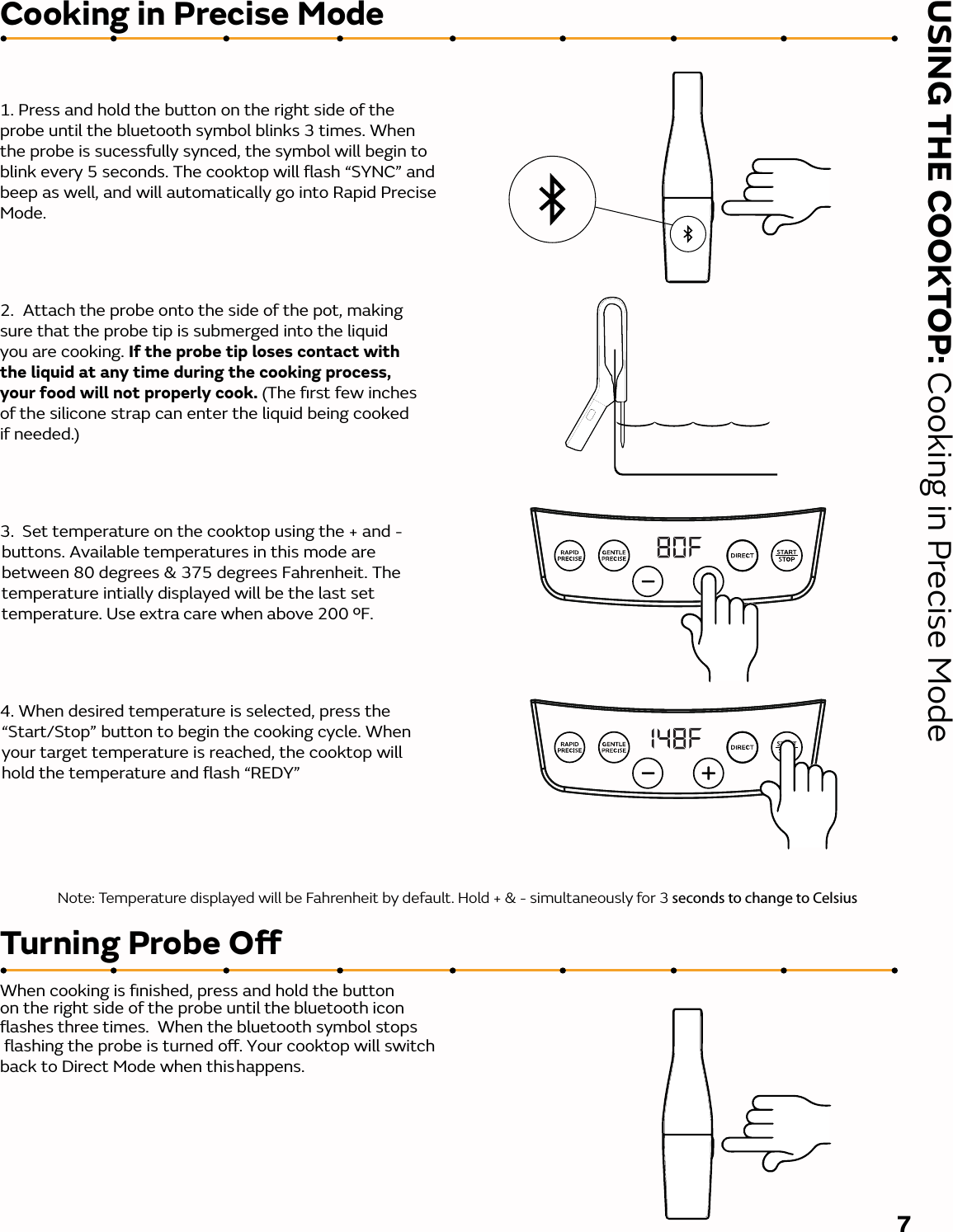 USING THE COOKTOP: Cooking in Precise ModeCooking in Precise ModeTurning Probe OWhen cooking is ﬁnished, press and hold the button on the right side of the probe until the bluetooth iconﬂashes three times.  When the bluetooth symbol stops ﬂashing the probe is turned o. Your cooktop will switch back to Direct Mode when this . happens.1. Press and hold the button on the right side of the probe until the bluetooth symbol blinks 3 times. When the probe is sucessfully synced, the symbol will begin to blink every 5 seconds. The cooktop will ﬂash “SYNC” and beep as well, and will automatically go into Rapid Precise Mode. 2.  Attach the probe onto the side of the pot, making sure that the probe tip is submerged into the liquid you are cooking. If the probe tip loses contact with the liquid at any time during the cooking process, your food will not properly cook. (The ﬁrst few inches of the silicone strap can enter the liquid being cooked if needed.) 3.  Set temperature on the cooktop using the + and - buttons. Available temperatures in this mode are between 80 degrees &amp; 375 degrees Fahrenheit. The temperature intially displayed will be the last set temperature. Use extra care when above 200 ºF. 4. When desired temperature is selected, press the “Start/Stop” button to begin the cooking cycle. When your target temperature is reached, the cooktop will hold the temperature and ﬂash “REDY”7Note: Temperature displayed will be Fahrenheit by default. Hold + &amp; - simultaneously for 3 seconds to change to Celsius 