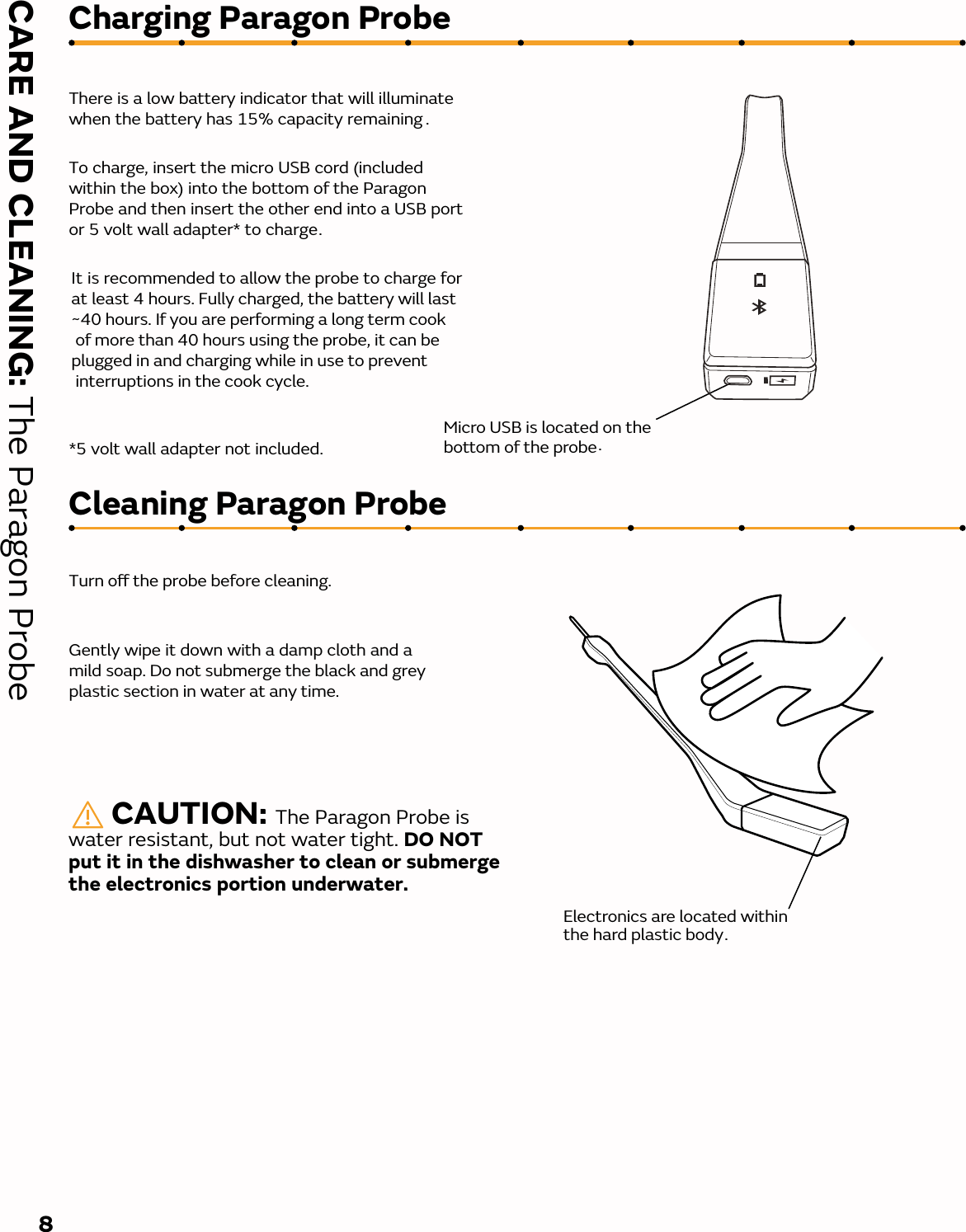 Cleaning Paragon ProbeCharging Paragon Probe There is a low battery indicator that will illuminate when the battery has 15% capacity remaining .To charge, insert the micro USB cord (included within the box) into the bottom of the Paragon Probe and then insert the other end into a USB port or 5 volt wall adapter* to charge.It is recommended to allow the probe to charge for at least 4 hours. Fully charged, the battery will last ~40 hours. If you are performing a long term cook of more than 40 hours using the probe, it can be plugged in and charging while in use to prevent interruptions in the cook cycle. *5 volt wall adapter not included. Turn o the probe before cleaning.Gently wipe it down with a damp cloth and a mild soap. Do not submerge the black and grey plastic section in water at any time. 8       CAUTION: The Paragon Probe is water resistant, but not water tight. DO NOT put it in the dishwasher to clean or submerge the electronics portion underwater.  Electronics are located within the hard plastic body.Micro USB is located on the bottom of the probe.CARE AND CLEANING: The Paragon Probe