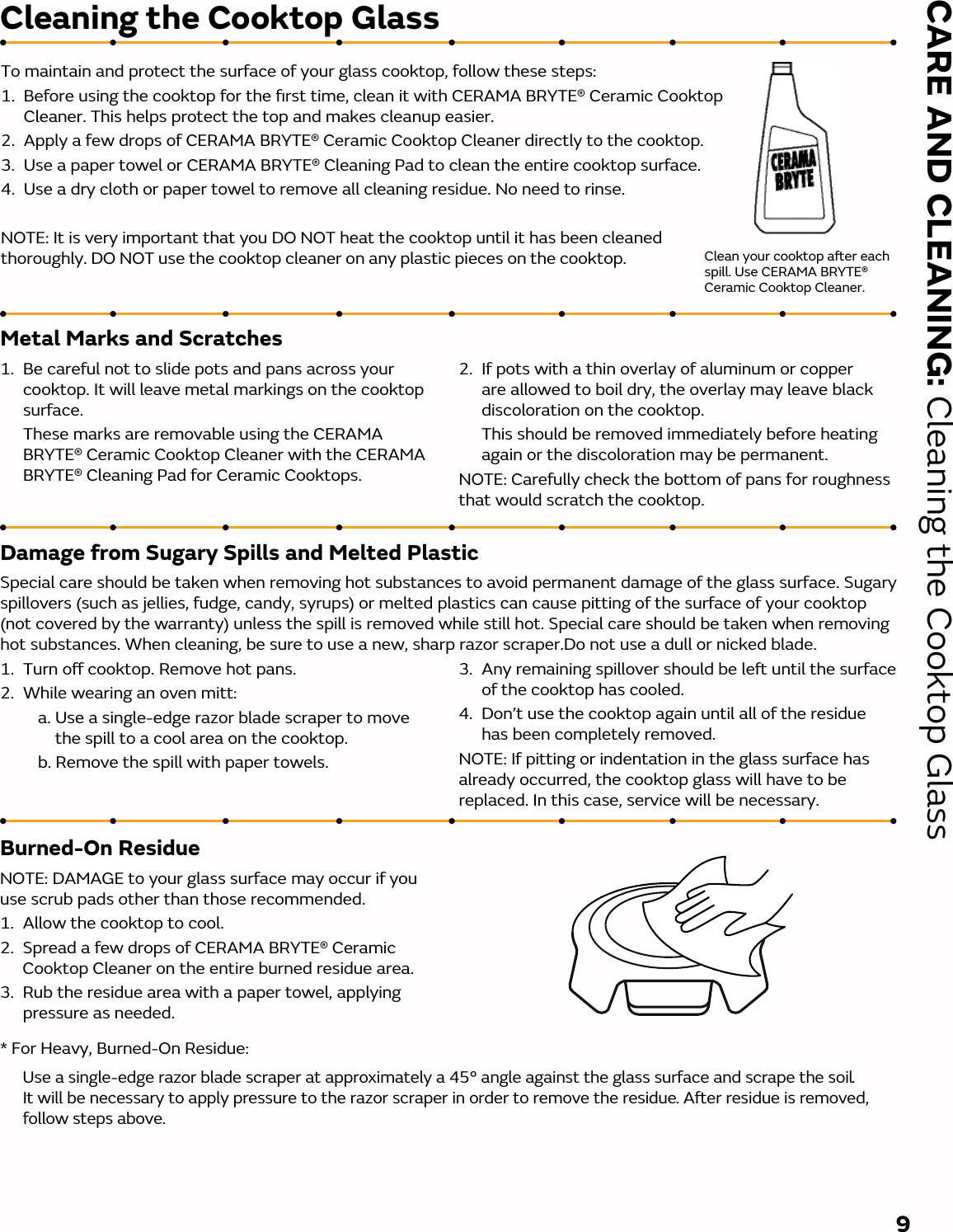 Burned-On ResidueNOTE: DAMAGE to your glass surface may occur if you use scrub pads other than those recommended.1.  Allow the cooktop to cool.2.  Spread a few drops of CERAMA BRYTE® Ceramic Cooktop Cleaner on the entire burned residue area.3.  Rub the residue area with a paper towel, applying pressure as needed.CARE AND CLEANING: Cleaning the Cooktop Glass9Metal Marks and Scratches1.  Be careful not to slide pots and pans across your cooktop. It will leave metal markings on the cooktop surface.   These marks are removable using the CERAMA BRYTE® Ceramic Cooktop Cleaner with the CERAMA BRYTE® Cleaning Pad for Ceramic Cooktops.2.   If pots with a thin overlay of aluminum or copper are allowed to boil dry, the overlay may leave black discoloration on the cooktop.  This should be removed immediately before heating again or the discoloration may be permanent.NOTE: Carefully check the bottom of pans for roughness that would scratch the cooktop.Damage from Sugary Spills and Melted PlasticSpecial care should be taken when removing hot substances to avoid permanent damage of the glass surface. Sugary spillovers (such as jellies, fudge, candy, syrups) or melted plastics can cause pitting of the surface of your cooktop (not covered by the warranty) unless the spill is removed while still hot. Special care should be taken when removing hot substances. When cleaning, be sure to use a new, sharp razor scraper.Do not use a dull or nicked blade.1.   Turn o cooktop. Remove hot pans.2.   While wearing an oven mitt:     a.  Use a single-edge razor blade scraper to move the spill to a cool area on the cooktop.     b.  Remove the spill with paper towels.3.   Any remaining spillover should be le until the surface of the cooktop has cooled.4.   Don’t use the cooktop again until all of the residue has been completely removed.NOTE: If pitting or indentation in the glass surface has already occurred, the cooktop glass will have to be replaced. In this case, service will be necessary.Cleaning the Cooktop Glass* For Heavy, Burned-On Residue:  Use a single-edge razor blade scraper at approximately a 45° angle against the glass surface and scrape the soil. It will be necessary to apply pressure to the razor scraper in order to remove the residue. Aer residue is removed, follow steps above. Clean your cooktop aer each spill. Use CERAMA BRYTE® Ceramic Cooktop Cleaner.To maintain and protect the surface of your glass cooktop, follow these steps:1.  Before using the cooktop for the ﬁrst time, clean it with CERAMA BRYTE® Ceramic Cooktop Cleaner. This helps protect the top and makes cleanup easier.2.  Apply a few drops of CERAMA BRYTE® Ceramic Cooktop Cleaner directly to the cooktop.3.  Use a paper towel or CERAMA BRYTE® Cleaning Pad to clean the entire cooktop surface.4.  Use a dry cloth or paper towel to remove all cleaning residue. No need to rinse.NOTE: It is very important that you DO NOT heat the cooktop until it has been cleaned thoroughly. DO NOT use the cooktop cleaner on any plastic pieces on the cooktop. 