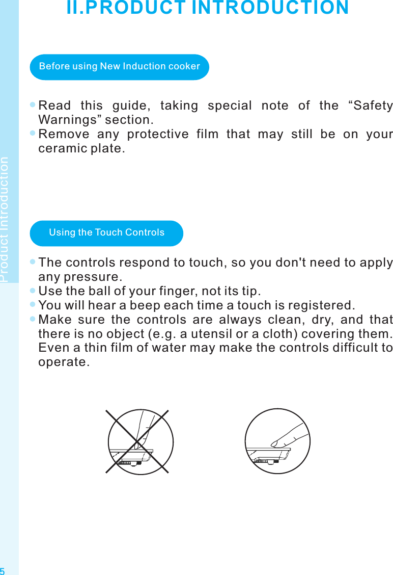 5Product IntroductionII.PRODUCT INTRODUCTIONBefore using New Induction cookerRead  this  guide,  taking  special  note  of  the  “Safety Warnings” section.Remove  any  protective  film  that  may  still  be  on  your ceramic plate.Using the Touch ControlsThe controls respond to touch, so you don&apos;t need to apply any pressure.Use the ball of your finger, not its tip.You will hear a beep each time a touch is registered.Make  sure  the  controls  are  always  clean,  dry,  and  that there is no object (e.g. a utensil or a cloth) covering them. Even a thin film of water may make the controls difficult to operate.