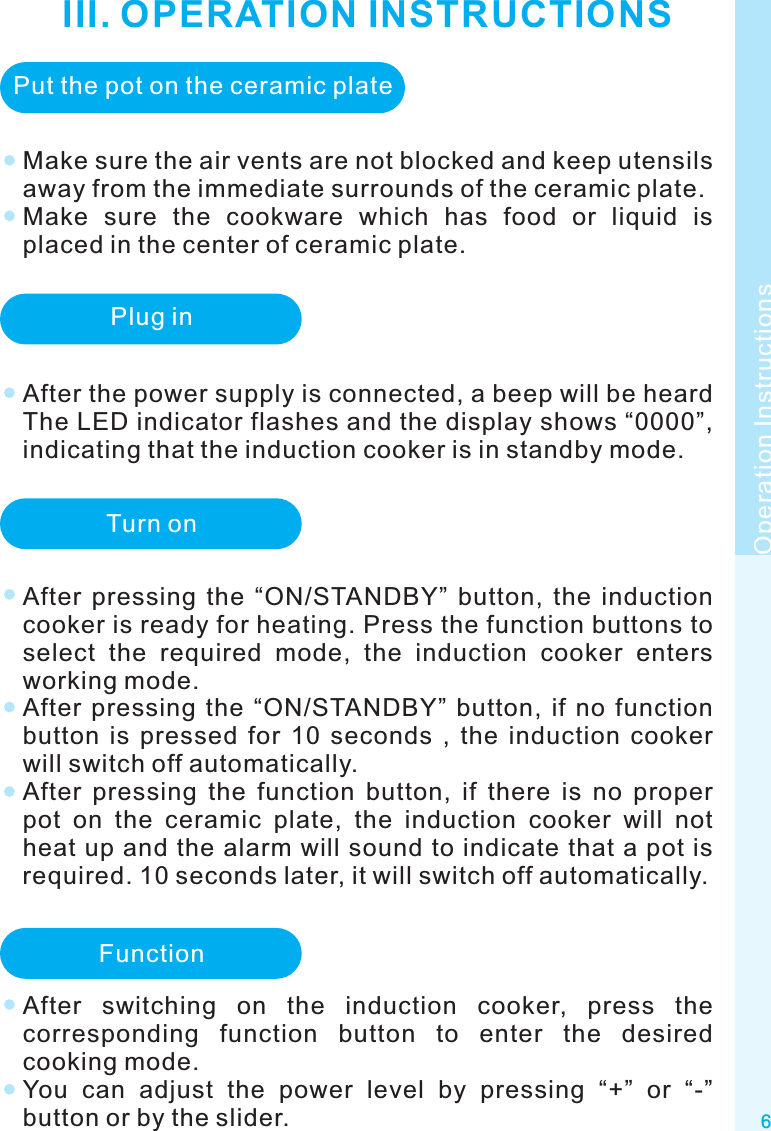 III. OPERATION INSTRUCTIONS6Make sure the air vents are not blocked and keep utensils away from the immediate surrounds of the ceramic plate.Make  sure  the  cookware  which  has  food  or  liquid  is placed in the center of ceramic plate.Operation InstructionsPut the pot on the ceramic platePlug inAfter the power supply is connected, a beep will be heard The LED indicator flashes and the display shows “0000”, indicating that the induction cooker is in standby mode.Turn onAfter  pressing  the  “ON/STANDBY”  button,  the  induction cooker is ready for heating. Press the function buttons to select  the  required  mode,  the  induction  cooker  enters working mode.After  pressing  the  “ON/STANDBY”  button,  if  no  function button  is  pressed  for  10  seconds  ,  the  induction  cooker will switch off automatically.After  pressing  the  function  button,  if  there  is  no  proper pot  on  the  ceramic  plate,  the  induction  cooker  will  not heat up and the alarm will sound to indicate that a pot is required. 10 seconds later, it will switch off automatically.FunctionAfter  switching  on  the  induction  cooker,  press  the corresponding  function  button  to  enter  the  desired cooking mode.You  can  adjust  the  power  level  by  pressing  “+”  or  “-” button or by the slider.