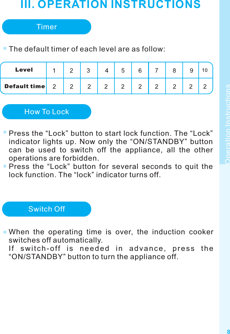 8Operation InstructionsIII. OPERATION INSTRUCTIONSTimerThe default timer of each level are as follow:LevelDefault timeHow To LockPress the “Lock” button to start lock function. The “Lock” indicator  lights  up.  Now  only  the  “ON/STANDBY”  button can  be  used  to  switch  off  the  appliance,  all  the  other operations are forbidden.Press  the  “Lock”  button  for  several  seconds  to  quit  the lock function. The “lock” indicator turns off.Switch OffWhen  the  operating  time  is  over,  the  induction  cooker switches off automatically.I f  s w i t c h - o f f  i s  n e e d e d  i n  a d v a n c e ,  p r e s s  t h e “ON/STANDBY” button to turn the appliance off.10