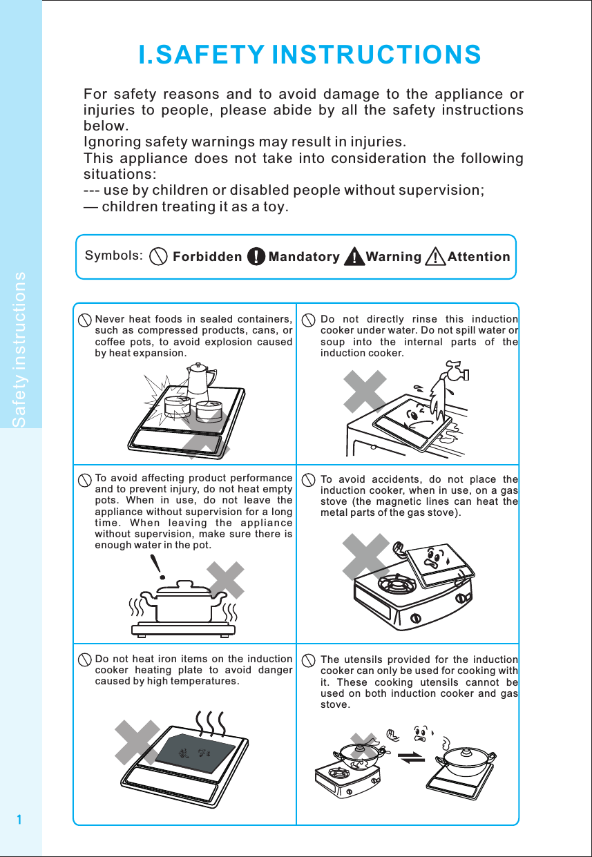 1I.SAFETY INSTRUCTIONSFor  safety  reasons  and  to  avoid  damage  to  the  appliance  or injuries  to  people,  please  abide  by  all  the  safety  instructions below.Ignoring safety warnings may result in injuries.This  appliance  does  not  take  into  consideration  the  following situations:--- use by children or disabled people without supervision;— children treating it as a toy.Symbols: AttentionWarningMandatoryForbiddenSafety instructionsDo  not  directly  rinse  this  induction cooker under water. Do not spill water or soup  into  the  internal  parts  of  the induction cooker.Never  heat  foods  in  sealed  containers, such  as  compressed  products,  cans,  or coffee  pots,  to  avoid  explosion  caused by heat expansion.To  avoid  affecting  product  performance and  to prevent  injury, do not heat  empty pots.  When  in  use,  do  not  leave  the appliance without  supervision for  a long ti me .  W he n  le a vi ng  t he  ap pli an ce without  supervision,  make  sure  there  is enough water in the pot.To  avoid  accidents,  do  not  place  the induction cooker,  when in use,  on  a gas stove  (the  magnetic  lines  can  heat  the metal parts of the gas stove).The  utensils  provided  for  the  induction cooker can only be used for cooking with it.  These  cooking  utensils  cannot  be used  on  both  induction  cooker  and  gas stove.Do  not  heat  iron  items  on  the  induction cooker  heating  plate  to  avoid  danger caused by high temperatures.