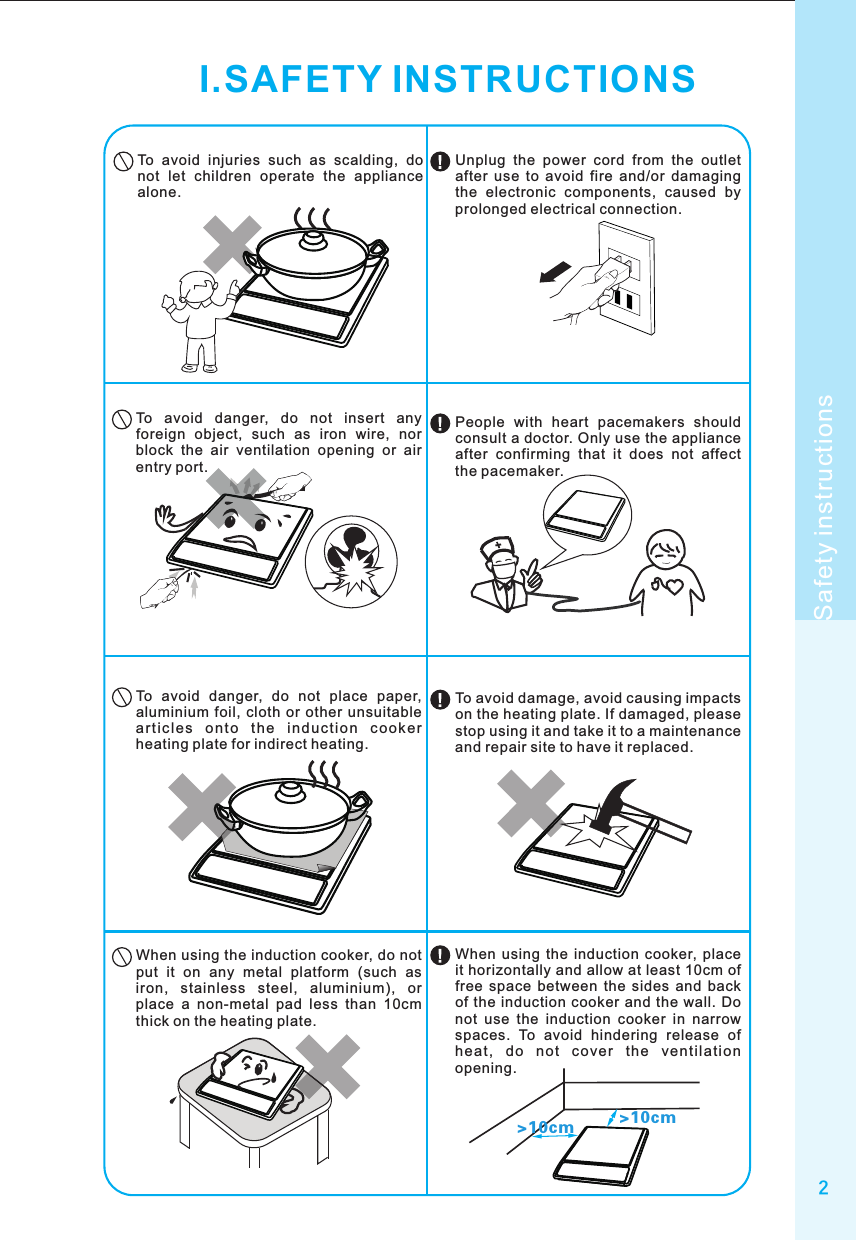 2Safety instructionsI.SAFETY INSTRUCTIONSTo  avoid  injuries  such  as  scalding,  do not  let  children  operate  the  appliance alone.To  avoid  danger,  do  not  insert  any foreign  object,  such  as  iron  wire,  nor block  the  air  ventilation  opening  or  air entry port.To  avoid  danger,  do  not  place  paper, aluminium foil,  cloth  or  other  unsuitable ar ti cl es  o nt o  th e  in du ct io n  co ok er heating plate for indirect heating.When using the induction cooker, do not put  it  on  any  metal  platform  (such  as iron,  stainless  steel,  aluminium),  or place  a  non-metal  pad  less  than  10cm thick on the heating plate.&gt;10cm &gt;10cmUnplug  the  power  cord  from  the  outlet after  use  to  avoid  fire  and/or  damaging the  electronic  components,  caused  by prolonged electrical connection.People  with  heart  pacemakers  should consult a doctor. Only use the appliance after  confirming  that  it  does  not  affect the pacemaker.To avoid damage, avoid causing impacts on the heating plate. If damaged, please stop using it and take it to a maintenance and repair site to have it replaced.When  using  the  induction  cooker,  place it horizontally and allow at least 10cm of free  space  between  the  sides  and  back of the  induction  cooker and the  wall. Do not  use  the  induction  cooker  in  narrow spaces.  To  avoid  hindering  release  of hea t,  do  no t  c ove r  t he  ventil ati on opening.