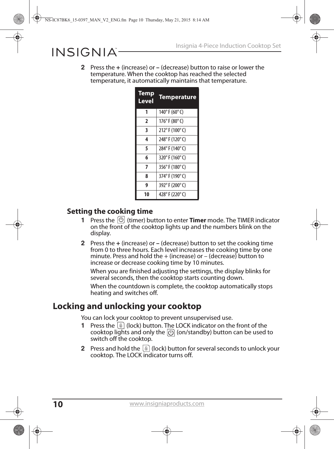 10Insignia 4-Piece Induction Cooktop Setwww.insigniaproducts.com2Press the + (increase) or – (decrease) button to raise or lower the temperature. When the cooktop has reached the selected temperature, it automatically maintains that temperature.Setting the cooking time1Press the   (timer) button to enter Timer mode. The TIMER indicator on the front of the cooktop lights up and the numbers blink on the display.2Press the + (increase) or – (decrease) button to set the cooking time from 0 to three hours. Each level increases the cooking time by one minute. Press and hold the + (increase) or – (decrease) button to increase or decrease cooking time by 10 minutes.When you are finished adjusting the settings, the display blinks for several seconds, then the cooktop starts counting down.When the countdown is complete, the cooktop automatically stops heating and switches off.Locking and unlocking your cooktopYou can lock your cooktop to prevent unsupervised use.1Press the   (lock) button. The LOCK indicator on the front of the cooktop lights and only the   (on/standby) button can be used to switch off the cooktop.2Press and hold the   (lock) button for several seconds to unlock your cooktop. The LOCK indicator turns off.Temp Level Temperature1140° F (60° C)2176° F (80° C)3212° F (100° C)4248° F (120° C)5284° F (140° C)6320° F (160° C)7356° F (180° C)8374° F (190° C)9392° F (200° C)10 428° F (220° C)NS-IC87BK6_15-0397_MAN_V2_ENG.fm  Page 10  Thursday, May 21, 2015  8:14 AM