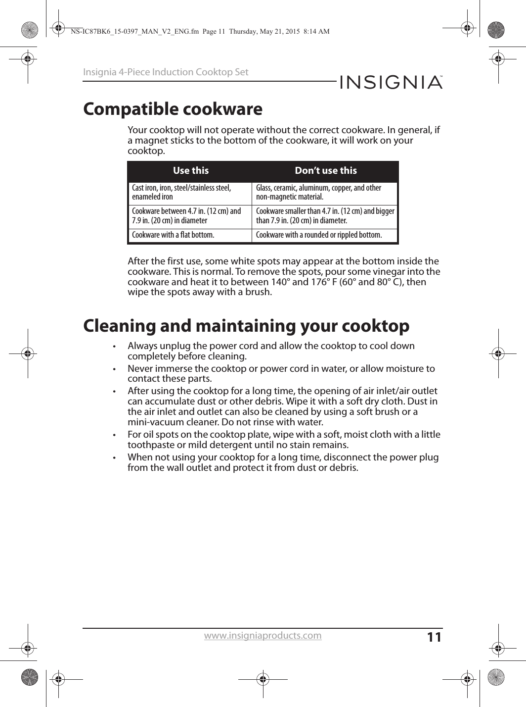 11Insignia 4-Piece Induction Cooktop Setwww.insigniaproducts.comCompatible cookwareYour cooktop will not operate without the correct cookware. In general, if a magnet sticks to the bottom of the cookware, it will work on your cooktop. After the first use, some white spots may appear at the bottom inside the cookware. This is normal. To remove the spots, pour some vinegar into the cookware and heat it to between 140° and 176° F (60° and 80° C), then wipe the spots away with a brush.Cleaning and maintaining your cooktop• Always unplug the power cord and allow the cooktop to cool down completely before cleaning.• Never immerse the cooktop or power cord in water, or allow moisture to contact these parts.• After using the cooktop for a long time, the opening of air inlet/air outlet can accumulate dust or other debris. Wipe it with a soft dry cloth. Dust in the air inlet and outlet can also be cleaned by using a soft brush or a mini-vacuum cleaner. Do not rinse with water.• For oil spots on the cooktop plate, wipe with a soft, moist cloth with a little toothpaste or mild detergent until no stain remains.• When not using your cooktop for a long time, disconnect the power plug from the wall outlet and protect it from dust or debris.Use this Don’t use thisCast iron, iron, steel/stainless steel, enameled ironGlass, ceramic, aluminum, copper, and other non-magnetic material.Cookware between 4.7 in. (12 cm) and 7.9 in. (20 cm) in diameterCookware smaller than 4.7 in. (12 cm) and bigger than 7.9 in. (20 cm) in diameter.Cookware with a flat bottom. Cookware with a rounded or rippled bottom.NS-IC87BK6_15-0397_MAN_V2_ENG.fm  Page 11  Thursday, May 21, 2015  8:14 AM