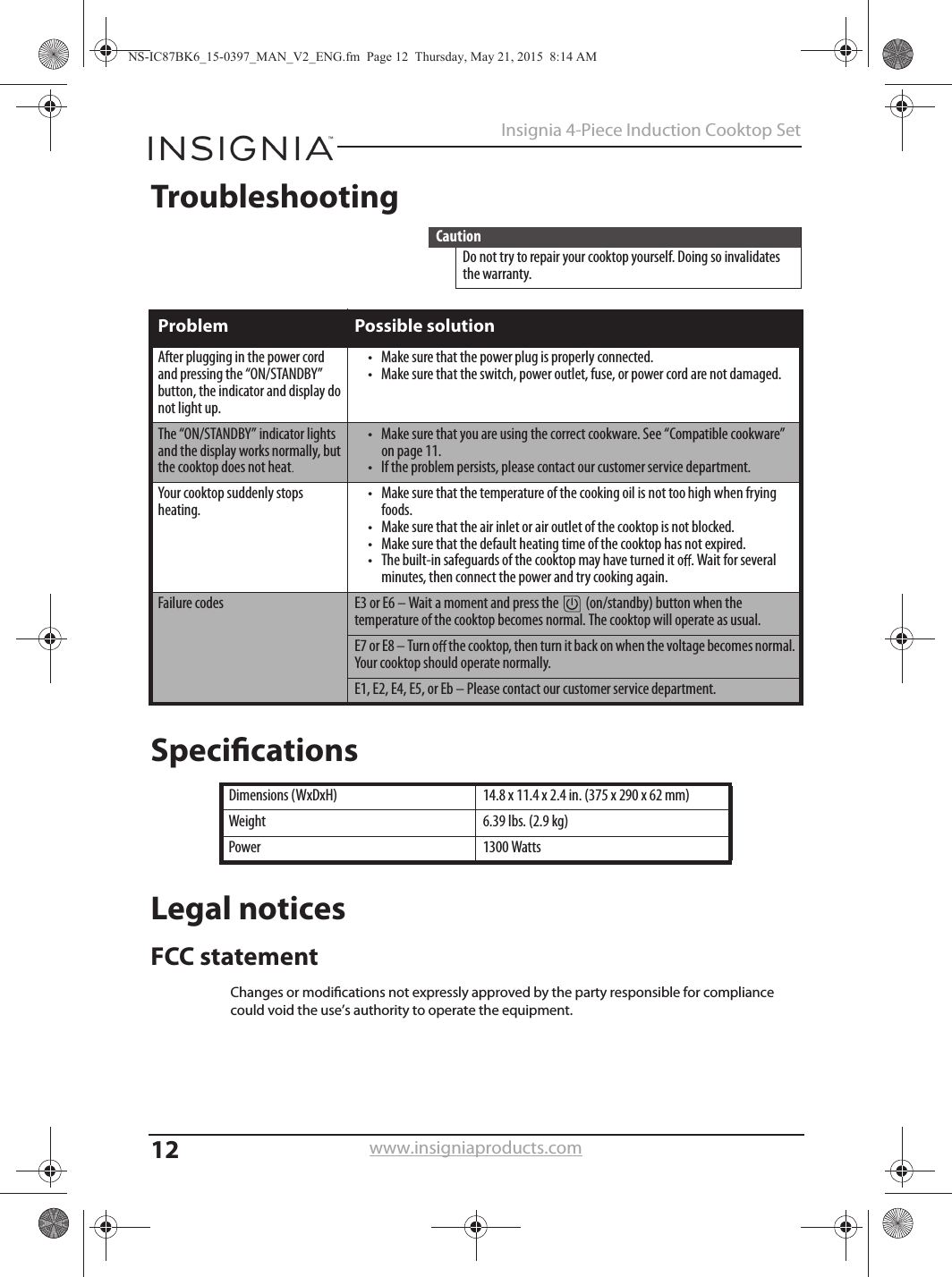 12Insignia 4-Piece Induction Cooktop Setwww.insigniaproducts.comTroubleshootingSpeciﬁcationsLegal noticesFCC statementCautionDo not try to repair your cooktop yourself. Doing so invalidates the warranty.Problem Possible solutionAfter plugging in the power cord and pressing the “ON/STANDBY” button, the indicator and display do not light up.•Make sure that the power plug is properly connected.•Make sure that the switch, power outlet, fuse, or power cord are not damaged.The “ON/STANDBY” indicator lights and the display works normally, but the cooktop does not heat.•Make sure that you are using the correct cookware. See “Compatible cookware” on page 11.•If the problem persists, please contact our customer service department.Your cooktop suddenly stops heating.•Make sure that the temperature of the cooking oil is not too high when frying foods.•Make sure that the air inlet or air outlet of the cooktop is not blocked.•Make sure that the default heating time of the cooktop has not expired.•The built-in safeguards of the cooktop may have turned it o . Wait for several minutes, then connect the power and try cooking again.Failure codes E3 or E6 – Wait a moment and press the   (on/standby) button when the temperature of the cooktop becomes normal. The cooktop will operate as usual.E7 or E8 – Turn o  the cooktop, then turn it back on when the voltage becomes normal. Your cooktop should operate normally.E1, E2, E4, E5, or Eb – Please contact our customer service department.Dimensions (WxDxH) 14.8 x 11.4 x 2.4 in. (375 x 290 x 62 mm))gk 9.2( .sbl 93.6thgieWsttaW 0031rewoPNS-IC87BK6_15-0397_MAN_V2_ENG.fm  Page 12  Thursday, May 21, 2015  8:14 AMChanges or modications not expressly approved by the party responsible for compliance could void the use’s authority to operate the equipment.  