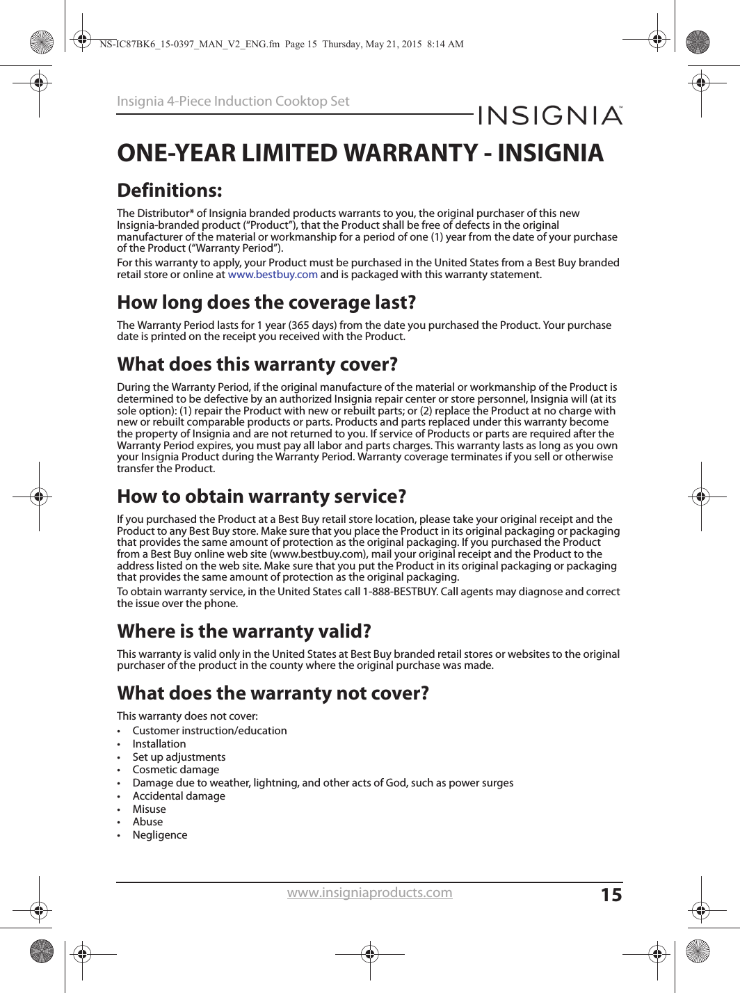 15Insignia 4-Piece Induction Cooktop Setwww.insigniaproducts.comONE-YEAR LIMITED WARRANTY - INSIGNIADefinitions:The Distributor* of Insignia branded products warrants to you, the original purchaser of this new Insignia-branded product (“Product”), that the Product shall be free of defects in the original manufacturer of the material or workmanship for a period of one (1) year from the date of your purchase of the Product (“Warranty Period”).For this warranty to apply, your Product must be purchased in the United States from a Best Buy branded retail store or online at www.bestbuy.com and is packaged with this warranty statement.How long does the coverage last?The Warranty Period lasts for 1 year (365 days) from the date you purchased the Product. Your purchase date is printed on the receipt you received with the Product.What does this warranty cover?During the Warranty Period, if the original manufacture of the material or workmanship of the Product is determined to be defective by an authorized Insignia repair center or store personnel, Insignia will (at its sole option): (1) repair the Product with new or rebuilt parts; or (2) replace the Product at no charge with new or rebuilt comparable products or parts. Products and parts replaced under this warranty become the property of Insignia and are not returned to you. If service of Products or parts are required after the Warranty Period expires, you must pay all labor and parts charges. This warranty lasts as long as you own your Insignia Product during the Warranty Period. Warranty coverage terminates if you sell or otherwise transfer the Product.How to obtain warranty service?If you purchased the Product at a Best Buy retail store location, please take your original receipt and the Product to any Best Buy store. Make sure that you place the Product in its original packaging or packaging that provides the same amount of protection as the original packaging. If you purchased the Product from a Best Buy online web site (www.bestbuy.com), mail your original receipt and the Product to the address listed on the web site. Make sure that you put the Product in its original packaging or packaging that provides the same amount of protection as the original packaging.To obtain warranty service, in the United States call 1-888-BESTBUY. Call agents may diagnose and correct the issue over the phone.Where is the warranty valid?This warranty is valid only in the United States at Best Buy branded retail stores or websites to the original purchaser of the product in the county where the original purchase was made.What does the warranty not cover?This warranty does not cover:• Customer instruction/education•Installation•Set up adjustments• Cosmetic damage• Damage due to weather, lightning, and other acts of God, such as power surges•Accidental damage•Misuse•Abuse•NegligenceNS-IC87BK6_15-0397_MAN_V2_ENG.fm  Page 15  Thursday, May 21, 2015  8:14 AM