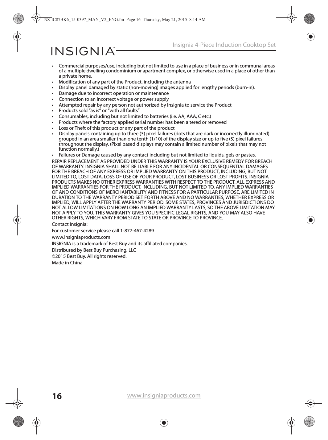 16Insignia 4-Piece Induction Cooktop Setwww.insigniaproducts.com• Commercial purposes/use, including but not limited to use in a place of business or in communal areas of a multiple dwelling condominium or apartment complex, or otherwise used in a place of other than a private home.• Modification of any part of the Product, including the antenna• Display panel damaged by static (non-moving) images applied for lengthy periods (burn-in).• Damage due to incorrect operation or maintenance• Connection to an incorrect voltage or power supply• Attempted repair by any person not authorized by Insignia to service the Product• Products sold “as is” or “with all faults”• Consumables, including but not limited to batteries (i.e. AA, AAA, C etc.)• Products where the factory applied serial number has been altered or removed• Loss or Theft of this product or any part of the product• Display panels containing up to three (3) pixel failures (dots that are dark or incorrectly illuminated) grouped in an area smaller than one tenth (1/10) of the display size or up to five (5) pixel failures throughout the display. (Pixel based displays may contain a limited number of pixels that may not function normally.)• Failures or Damage caused by any contact including but not limited to liquids, gels or pastes.REPAIR REPLACEMENT AS PROVIDED UNDER THIS WARRANTY IS YOUR EXCLUSIVE REMEDY FOR BREACH OF WARRANTY. INSIGNIA SHALL NOT BE LIABLE FOR ANY INCIDENTAL OR CONSEQUENTIAL DAMAGES FOR THE BREACH OF ANY EXPRESS OR IMPLIED WARRANTY ON THIS PRODUCT, INCLUDING, BUT NOT LIMITED TO, LOST DATA, LOSS OF USE OF YOUR PRODUCT, LOST BUSINESS OR LOST PROFITS. INSIGNIA PRODUCTS MAKES NO OTHER EXPRESS WARRANTIES WITH RESPECT TO THE PRODUCT, ALL EXPRESS AND IMPLIED WARRANTIES FOR THE PRODUCT, INCLUDING, BUT NOT LIMITED TO, ANY IMPLIED WARRANTIES OF AND CONDITIONS OF MERCHANTABILITY AND FITNESS FOR A PARTICULAR PURPOSE, ARE LIMITED IN DURATION TO THE WARRANTY PERIOD SET FORTH ABOVE AND NO WARRANTIES, WHETHER EXPRESS OR IMPLIED, WILL APPLY AFTER THE WARRANTY PERIOD. SOME STATES, PROVINCES AND JURISDICTIONS DO NOT ALLOW LIMITATIONS ON HOW LONG AN IMPLIED WARRANTY LASTS, SO THE ABOVE LIMITATION MAY NOT APPLY TO YOU. THIS WARRANTY GIVES YOU SPECIFIC LEGAL RIGHTS, AND YOU MAY ALSO HAVE OTHER RIGHTS, WHICH VARY FROM STATE TO STATE OR PROVINCE TO PROVINCE.Contact Insignia:For customer service please call 1-877-467-4289www.insigniaproducts.comINSIGNIA is a trademark of Best Buy and its affiliated companies.Distributed by Best Buy Purchasing, LLC©2015 Best Buy. All rights reserved.Made in ChinaNS-IC87BK6_15-0397_MAN_V2_ENG.fm  Page 16  Thursday, May 21, 2015  8:14 AM