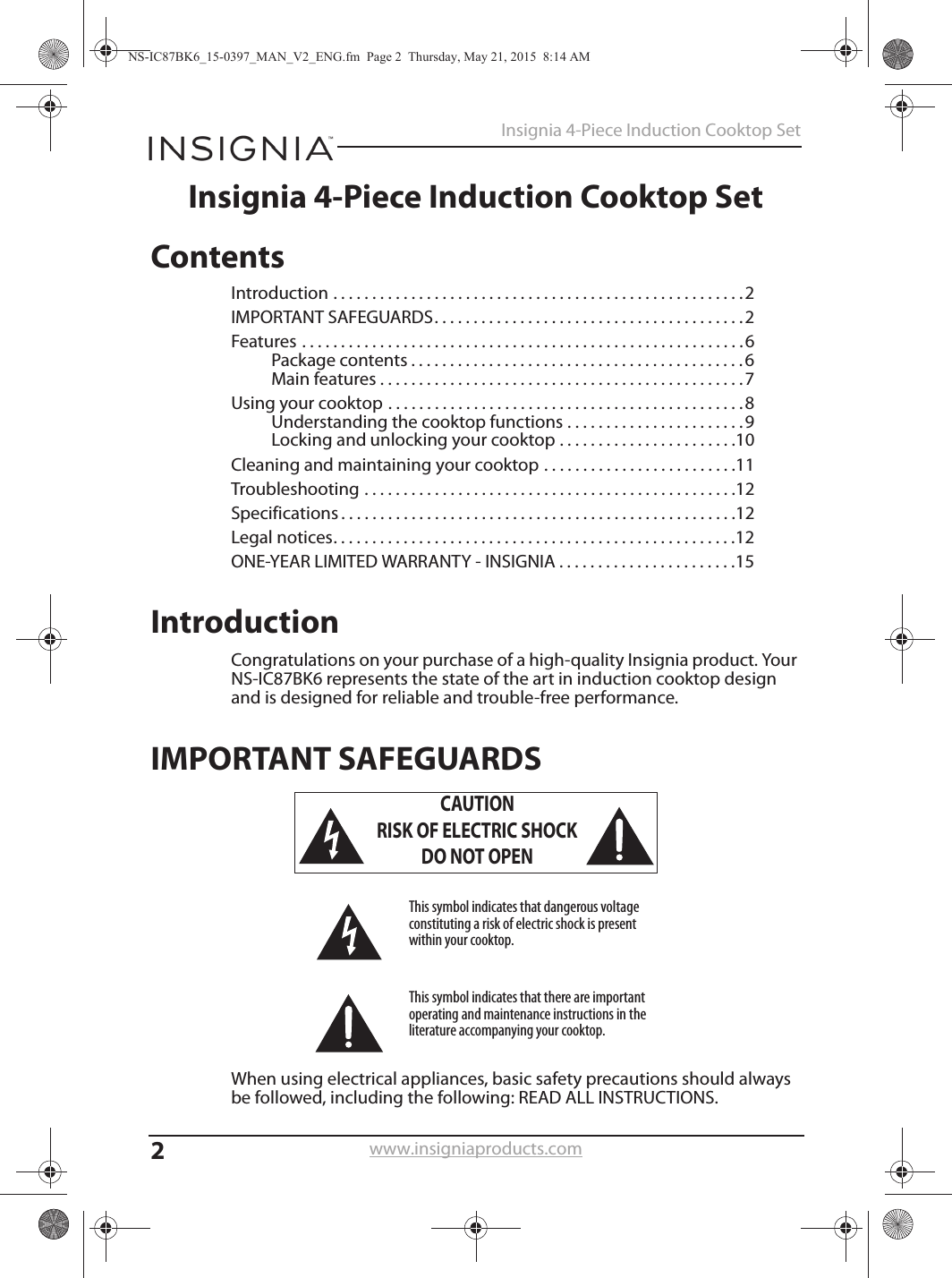 2Insignia 4-Piece Induction Cooktop Setwww.insigniaproducts.comInsignia 4-Piece Induction Cooktop SetContentsIntroduction . . . . . . . . . . . . . . . . . . . . . . . . . . . . . . . . . . . . . . . . . . . . . . . . . . . . .2IMPORTANT SAFEGUARDS. . . . . . . . . . . . . . . . . . . . . . . . . . . . . . . . . . . . . . . .2Features . . . . . . . . . . . . . . . . . . . . . . . . . . . . . . . . . . . . . . . . . . . . . . . . . . . . . . . . .6Package contents . . . . . . . . . . . . . . . . . . . . . . . . . . . . . . . . . . . . . . . . . . .6Main features . . . . . . . . . . . . . . . . . . . . . . . . . . . . . . . . . . . . . . . . . . . . . . .7Using your cooktop . . . . . . . . . . . . . . . . . . . . . . . . . . . . . . . . . . . . . . . . . . . . . .8Understanding the cooktop functions . . . . . . . . . . . . . . . . . . . . . . .9Locking and unlocking your cooktop . . . . . . . . . . . . . . . . . . . . . . .10Cleaning and maintaining your cooktop . . . . . . . . . . . . . . . . . . . . . . . . .11Troubleshooting . . . . . . . . . . . . . . . . . . . . . . . . . . . . . . . . . . . . . . . . . . . . . . . .12Specifications . . . . . . . . . . . . . . . . . . . . . . . . . . . . . . . . . . . . . . . . . . . . . . . . . . .12Legal notices. . . . . . . . . . . . . . . . . . . . . . . . . . . . . . . . . . . . . . . . . . . . . . . . . . . .12ONE-YEAR LIMITED WARRANTY - INSIGNIA . . . . . . . . . . . . . . . . . . . . . . .15IntroductionCongratulations on your purchase of a high-quality Insignia product. Your NS-IC87BK6 represents the state of the art in induction cooktop design and is designed for reliable and trouble-free performance.IMPORTANT SAFEGUARDSWhen using electrical appliances, basic safety precautions should always be followed, including the following: READ ALL INSTRUCTIONS.CAUTIONRISK OF ELECTRIC SHOCKDO NOT OPENThis symbol indicates that dangerous voltage constituting a risk of electric shock is present within your cooktop.This symbol indicates that there are important operating and maintenance instructions in the literature accompanying your cooktop.NS-IC87BK6_15-0397_MAN_V2_ENG.fm  Page 2  Thursday, May 21, 2015  8:14 AM