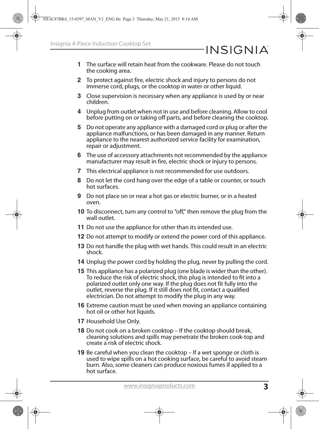 3Insignia 4-Piece Induction Cooktop Setwww.insigniaproducts.com1The surface will retain heat from the cookware. Please do not touch the cooking area.2To protect against fire, electric shock and injury to persons do not immerse cord, plugs, or the cooktop in water or other liquid.3Close supervision is necessary when any appliance is used by or near children.4Unplug from outlet when not in use and before cleaning. Allow to cool before putting on or taking off parts, and before cleaning the cooktop.5Do not operate any appliance with a damaged cord or plug or after the appliance malfunctions, or has been damaged in any manner. Return appliance to the nearest authorized service facility for examination, repair or adjustment.6The use of accessory attachments not recommended by the appliance manufacturer may result in fire, electric shock or injury to persons.7This electrical appliance is not recommended for use outdoors.8Do not let the cord hang over the edge of a table or counter, or touch hot surfaces.9Do not place on or near a hot gas or electric burner, or in a heated oven.10 To disconnect, turn any control to “off,” then remove the plug from the wall outlet.11 Do not use the appliance for other than its intended use.12 Do not attempt to modify or extend the power cord of this appliance.13 Do not handle the plug with wet hands. This could result in an electric shock.14 Unplug the power cord by holding the plug, never by pulling the cord.15 This appliance has a polarized plug (one blade is wider than the other). To reduce the risk of electric shock, this plug is intended to fit into a polarized outlet only one way. If the plug does not fit fully into the outlet, reverse the plug. If it still does not fit, contact a qualified electrician. Do not attempt to modify the plug in any way.16 Extreme caution must be used when moving an appliance containing hot oil or other hot liquids.17 Household Use Only.18 Do not cook on a broken cooktop – If the cooktop should break, cleaning solutions and spills may penetrate the broken cook-top and create a risk of electric shock.19 Be careful when you clean the cooktop – If a wet sponge or cloth is used to wipe spills on a hot cooking surface, be careful to avoid steam burn. Also, some cleaners can produce noxious fumes if applied to a hot surface.NS-IC87BK6_15-0397_MAN_V2_ENG.fm  Page 3  Thursday, May 21, 2015  8:14 AM