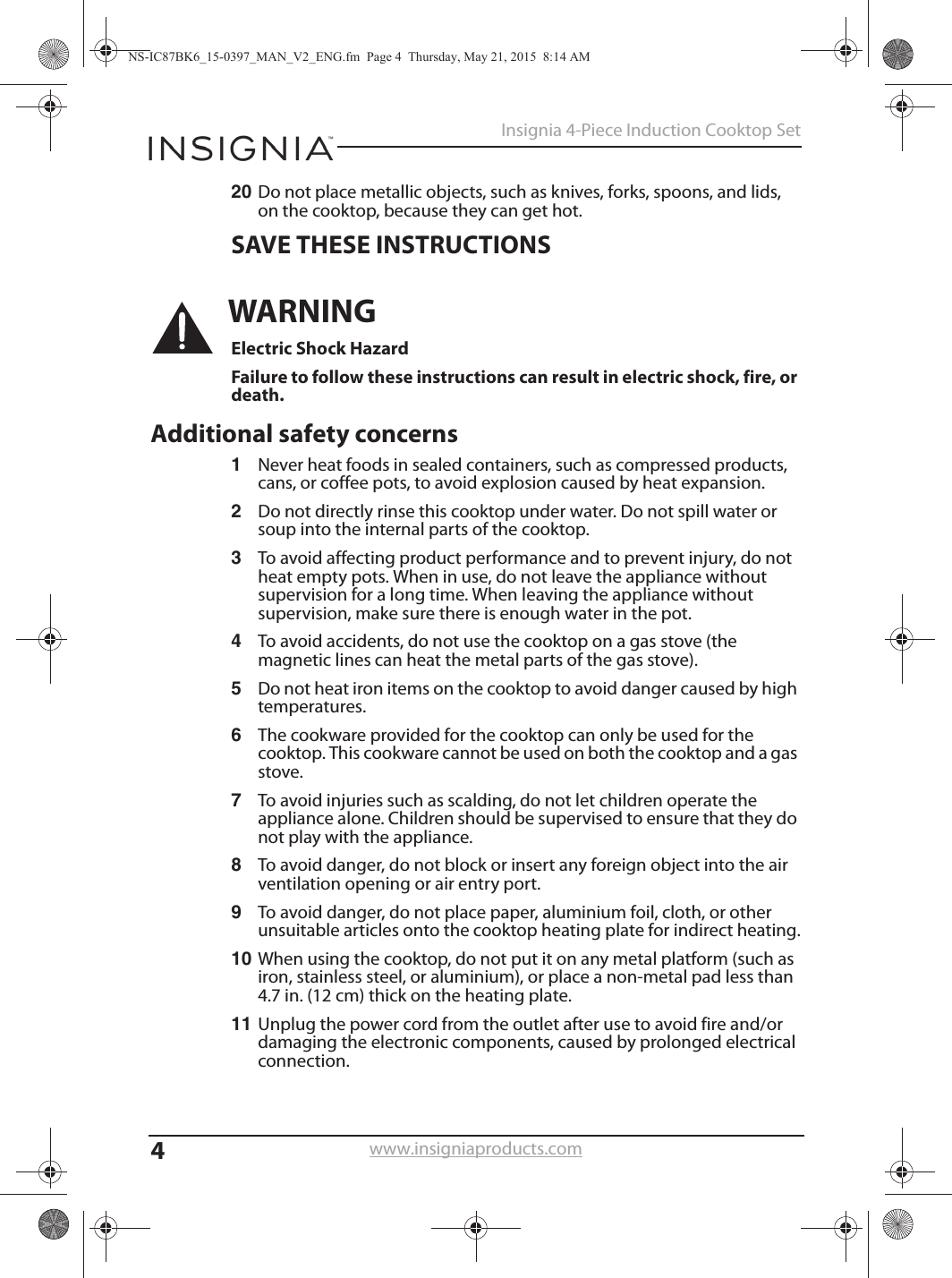 4Insignia 4-Piece Induction Cooktop Setwww.insigniaproducts.com20 Do not place metallic objects, such as knives, forks, spoons, and lids, on the cooktop, because they can get hot.SAVE THESE INSTRUCTIONSWARNINGElectric Shock HazardFailure to follow these instructions can result in electric shock, fire, or death.Additional safety concerns1Never heat foods in sealed containers, such as compressed products, cans, or coffee pots, to avoid explosion caused by heat expansion.2Do not directly rinse this cooktop under water. Do not spill water or soup into the internal parts of the cooktop.3To avoid affecting product performance and to prevent injury, do not heat empty pots. When in use, do not leave the appliance without supervision for a long time. When leaving the appliance without supervision, make sure there is enough water in the pot.4To avoid accidents, do not use the cooktop on a gas stove (the magnetic lines can heat the metal parts of the gas stove).5Do not heat iron items on the cooktop to avoid danger caused by high temperatures.6The cookware provided for the cooktop can only be used for the cooktop. This cookware cannot be used on both the cooktop and a gas stove.7To avoid injuries such as scalding, do not let children operate the appliance alone. Children should be supervised to ensure that they do not play with the appliance.8To avoid danger, do not block or insert any foreign object into the air ventilation opening or air entry port.9To avoid danger, do not place paper, aluminium foil, cloth, or other unsuitable articles onto the cooktop heating plate for indirect heating.10 When using the cooktop, do not put it on any metal platform (such as iron, stainless steel, or aluminium), or place a non-metal pad less than 4.7 in. (12 cm) thick on the heating plate.11 Unplug the power cord from the outlet after use to avoid fire and/or damaging the electronic components, caused by prolonged electrical connection.NS-IC87BK6_15-0397_MAN_V2_ENG.fm  Page 4  Thursday, May 21, 2015  8:14 AM