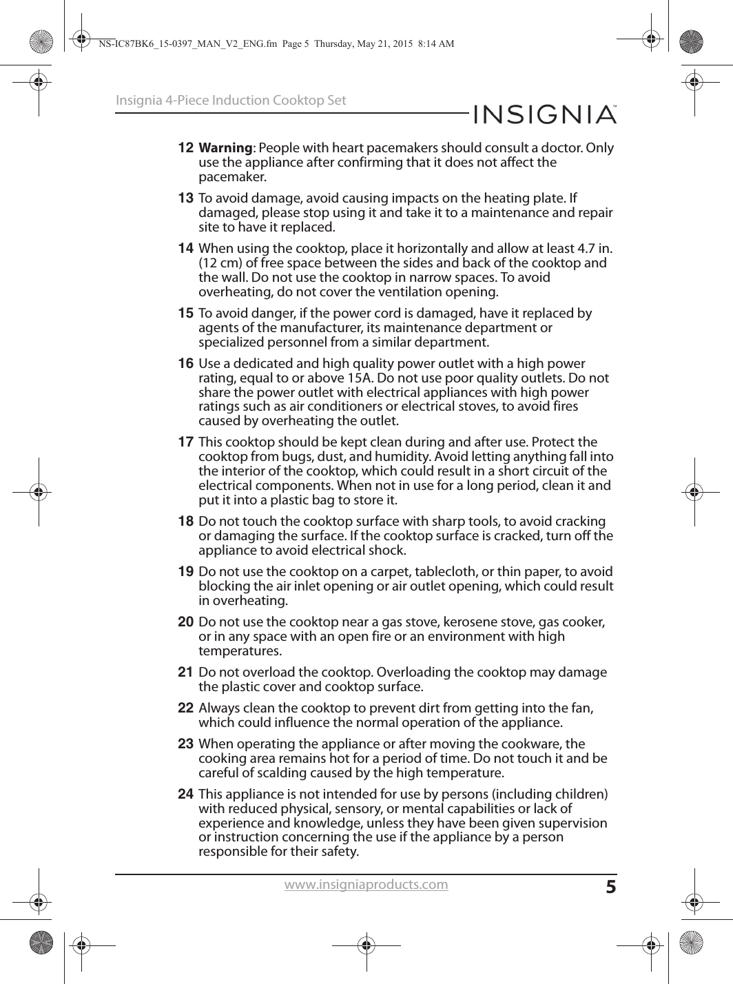 5Insignia 4-Piece Induction Cooktop Setwww.insigniaproducts.com12 Warning: People with heart pacemakers should consult a doctor. Only use the appliance after confirming that it does not affect the pacemaker.13 To avoid damage, avoid causing impacts on the heating plate. If damaged, please stop using it and take it to a maintenance and repair site to have it replaced.14 When using the cooktop, place it horizontally and allow at least 4.7 in. (12 cm) of free space between the sides and back of the cooktop and the wall. Do not use the cooktop in narrow spaces. To avoid overheating, do not cover the ventilation opening.15 To avoid danger, if the power cord is damaged, have it replaced by agents of the manufacturer, its maintenance department or specialized personnel from a similar department.16 Use a dedicated and high quality power outlet with a high power rating, equal to or above 15A. Do not use poor quality outlets. Do not share the power outlet with electrical appliances with high power ratings such as air conditioners or electrical stoves, to avoid fires caused by overheating the outlet.17 This cooktop should be kept clean during and after use. Protect the cooktop from bugs, dust, and humidity. Avoid letting anything fall into the interior of the cooktop, which could result in a short circuit of the electrical components. When not in use for a long period, clean it and put it into a plastic bag to store it.18 Do not touch the cooktop surface with sharp tools, to avoid cracking or damaging the surface. If the cooktop surface is cracked, turn off the appliance to avoid electrical shock.19 Do not use the cooktop on a carpet, tablecloth, or thin paper, to avoid blocking the air inlet opening or air outlet opening, which could result in overheating.20 Do not use the cooktop near a gas stove, kerosene stove, gas cooker, or in any space with an open fire or an environment with high temperatures.21 Do not overload the cooktop. Overloading the cooktop may damage the plastic cover and cooktop surface.22 Always clean the cooktop to prevent dirt from getting into the fan, which could influence the normal operation of the appliance.23 When operating the appliance or after moving the cookware, the cooking area remains hot for a period of time. Do not touch it and be careful of scalding caused by the high temperature.24 This appliance is not intended for use by persons (including children) with reduced physical, sensory, or mental capabilities or lack of experience and knowledge, unless they have been given supervision or instruction concerning the use if the appliance by a person responsible for their safety.NS-IC87BK6_15-0397_MAN_V2_ENG.fm  Page 5  Thursday, May 21, 2015  8:14 AM