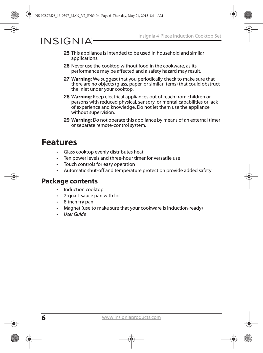 6Insignia 4-Piece Induction Cooktop Setwww.insigniaproducts.com25 This appliance is intended to be used in household and similar applications.26 Never use the cooktop without food in the cookware, as its performance may be affected and a safety hazard may result.27 Warning: We suggest that you periodically check to make sure that there are no objects (glass, paper, or similar items) that could obstruct the inlet under your cooktop.28 Warning: Keep electrical appliances out of reach from children or persons with reduced physical, sensory, or mental capabilities or lack of experience and knowledge. Do not let them use the appliance without supervision.29 Warning: Do not operate this appliance by means of an external timer or separate remote-control system.Features• Glass cooktop evenly distributes heat• Ten power levels and three-hour timer for versatile use• Touch controls for easy operation• Automatic shut-off and temperature protection provide added safetyPackage contents• Induction cooktop• 2-quart sauce pan with lid• 8-inch fry pan• Magnet (use to make sure that your cookware is induction-ready)•User GuideNS-IC87BK6_15-0397_MAN_V2_ENG.fm  Page 6  Thursday, May 21, 2015  8:14 AM