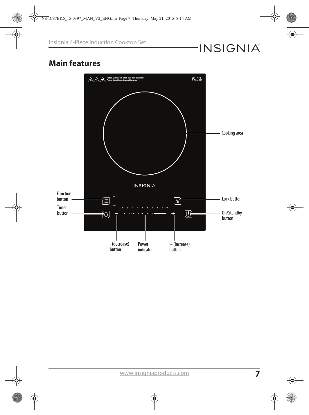 7Insignia 4-Piece Induction Cooktop Setwww.insigniaproducts.comMain featuresNotice: Surface will retain heat from cookware. Please do not touch the cooking area.Power indicator+ (increase) buttonCooking areaLock buttonOn/Standby buttonFunction buttonTimer button- (decrease) buttonNS-IC87BK6_15-0397_MAN_V2_ENG.fm  Page 7  Thursday, May 21, 2015  8:14 AM