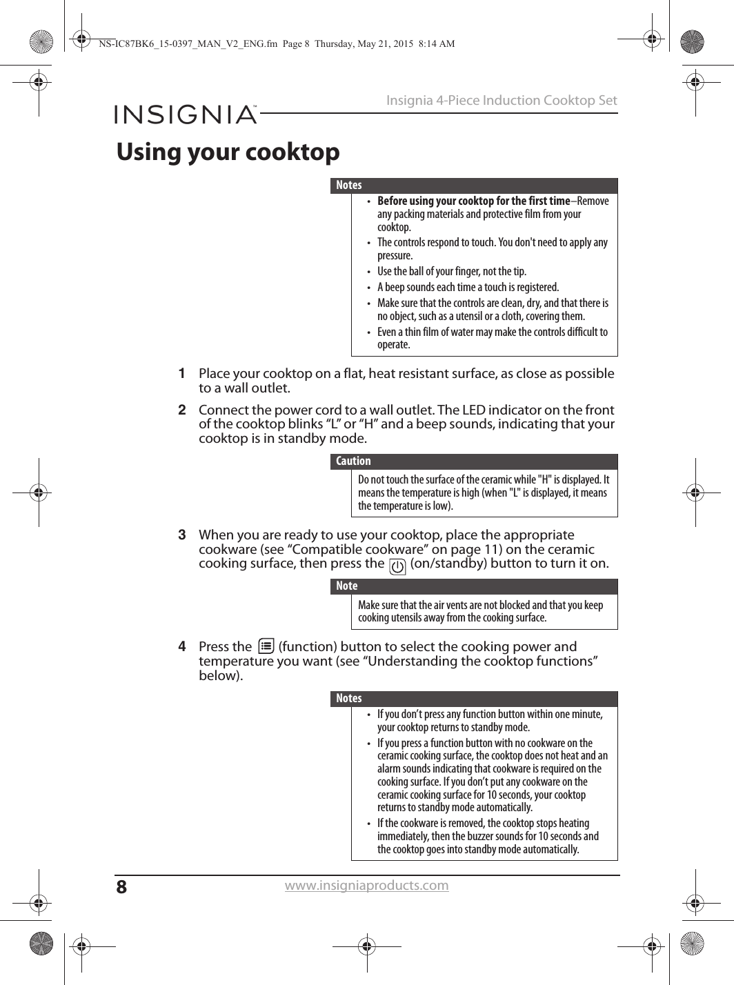 8Insignia 4-Piece Induction Cooktop Setwww.insigniaproducts.comUsing your cooktop1Place your cooktop on a flat, heat resistant surface, as close as possible to a wall outlet.2Connect the power cord to a wall outlet. The LED indicator on the front of the cooktop blinks “L” or “H” and a beep sounds, indicating that your cooktop is in standby mode.3When you are ready to use your cooktop, place the appropriate cookware (see “Compatible cookware” on page 11) on the ceramic cooking surface, then press the   (on/standby) button to turn it on.4Press the   (function) button to select the cooking power and temperature you want (see “Understanding the cooktop functions” below).Notes•Before using your cooktop for the first time–Remove any packing materials and protective film from your cooktop.• The controls respond to touch. You don&apos;t need to apply any pressure.• Use the ball of your finger, not the tip.• A beep sounds each time a touch is registered.• Make sure that the controls are clean, dry, and that there is no object, such as a utensil or a cloth, covering them.• Even a thin film of water may make the controls difficult to operate.CautionDo not touch the surface of the ceramic while &quot;H&quot; is displayed. It means the temperature is high (when &quot;L&quot; is displayed, it means the temperature is low).NoteMake sure that the air vents are not blocked and that you keep cooking utensils away from the cooking surface.Notes• If you don’t press any function button within one minute, your cooktop returns to standby mode.• If you press a function button with no cookware on the ceramic cooking surface, the cooktop does not heat and an alarm sounds indicating that cookware is required on the cooking surface. If you don’t put any cookware on the ceramic cooking surface for 10 seconds, your cooktop returns to standby mode automatically.• If the cookware is removed, the cooktop stops heating immediately, then the buzzer sounds for 10 seconds and the cooktop goes into standby mode automatically.NS-IC87BK6_15-0397_MAN_V2_ENG.fm  Page 8  Thursday, May 21, 2015  8:14 AM