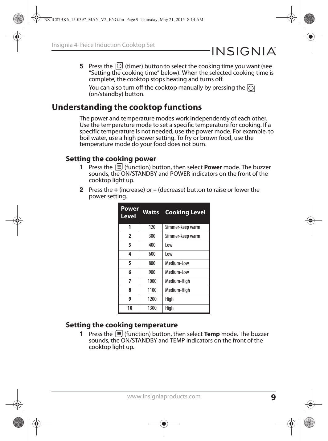 9Insignia 4-Piece Induction Cooktop Setwww.insigniaproducts.com5Press the   (timer) button to select the cooking time you want (see “Setting the cooking time” below). When the selected cooking time is complete, the cooktop stops heating and turns off.You can also turn off the cooktop manually by pressing the   (on/standby) button.Understanding the cooktop functionsThe power and temperature modes work independently of each other. Use the temperature mode to set a specific temperature for cooking. If a specific temperature is not needed, use the power mode. For example, to boil water, use a high power setting. To fry or brown food, use the temperature mode do your food does not burn.Setting the cooking power1Press the   (function) button, then select Power mode. The buzzer sounds, the ON/STANDBY and POWER indicators on the front of the cooktop light up.2Press the + (increase) or – (decrease) button to raise or lower the power setting.Setting the cooking temperature1Press the   (function) button, then select Temp mode. The buzzer sounds, the ON/STANDBY and TEMP indicators on the front of the cooktop light up.Power Level Watts Cooking Level1120 Simmer-keep warm2300 Simmer-keep warm3400 Low4600 Low5800 Medium-Low6900 Medium-Low71000 Medium-High81100 Medium-High91200 High10 1300 HighNS-IC87BK6_15-0397_MAN_V2_ENG.fm  Page 9  Thursday, May 21, 2015  8:14 AM