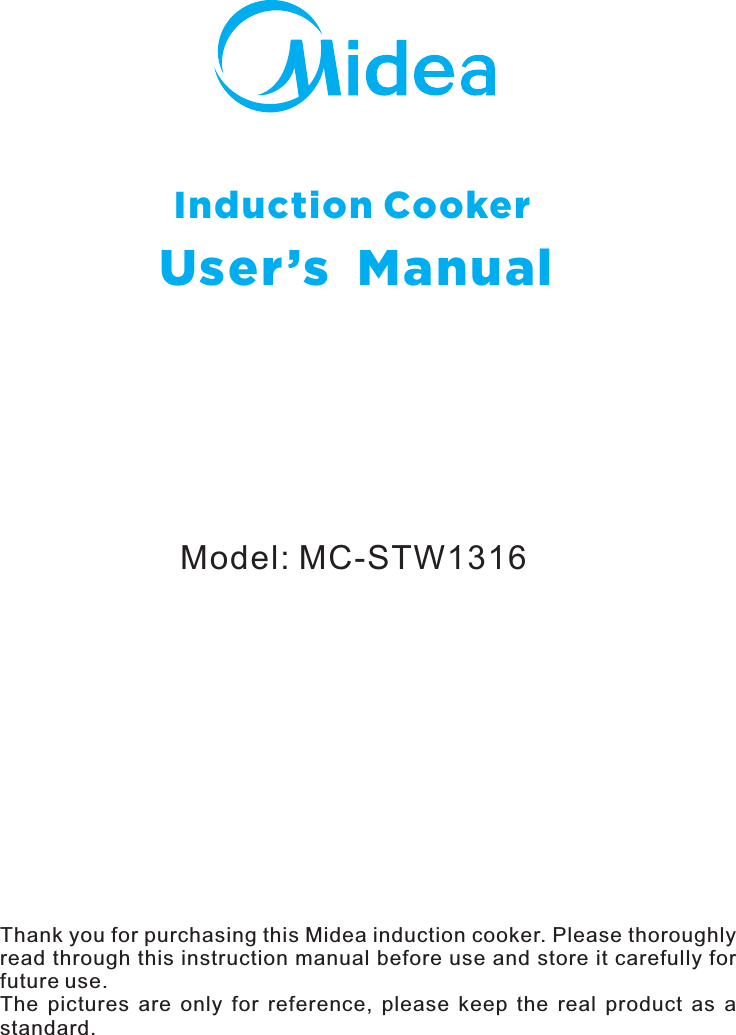 Model: MC-STW1316Induction CookerUser’s  ManualThank you for purchasing this Midea induction cooker. Please thoroughly read through this instruction manual before use and store it carefully for future use.The  pictures  are  only  for  reference,  please  keep  the  real  product  as  a standard.