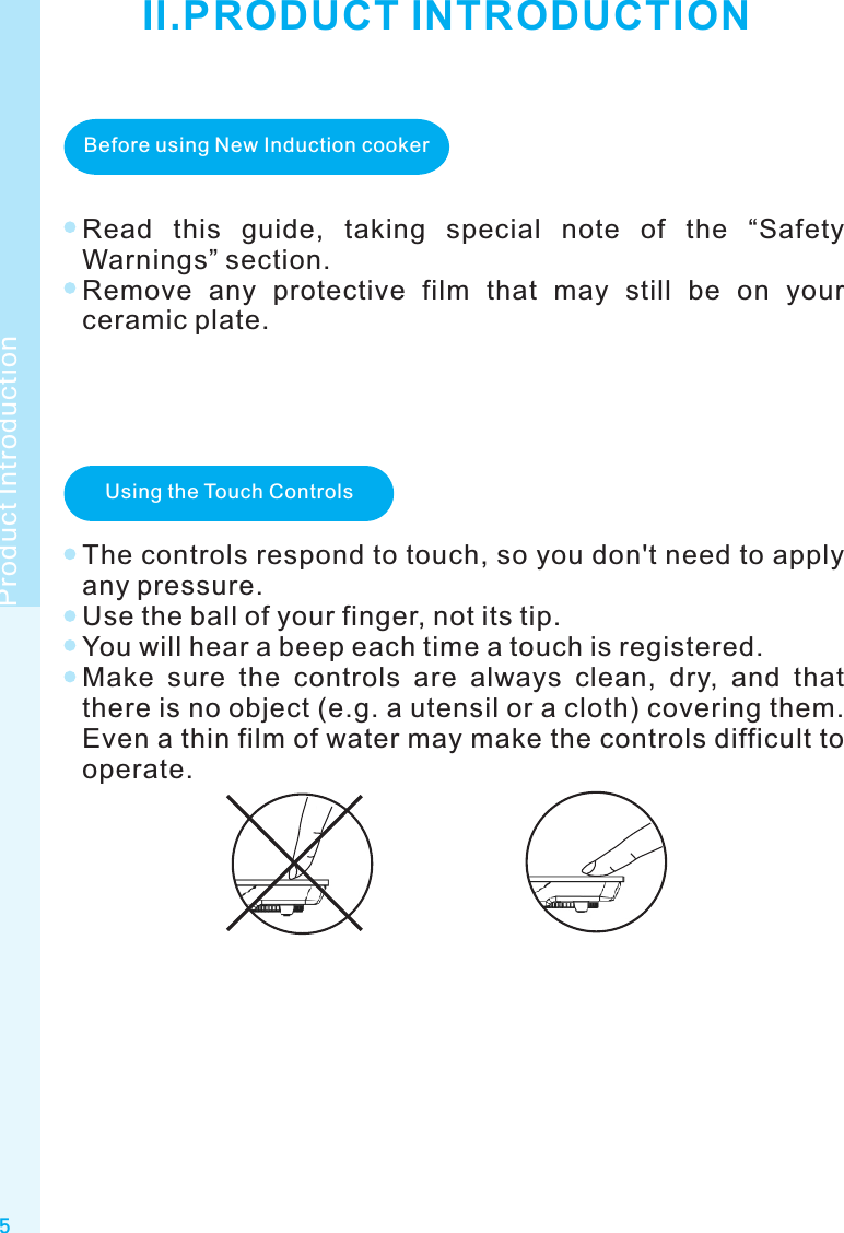 5Product IntroductionII.PRODUCT INTRODUCTIONBefore using New Induction cookerRead  this  guide,  taking  special  note  of  the  “Safety Warnings” section.Remove  any  protective  film  that  may  still  be  on  your ceramic plate.Using the Touch ControlsThe controls respond to touch, so you don&apos;t need to apply any pressure.Use the ball of your finger, not its tip.You will hear a beep each time a touch is registered.Make  sure  the  controls  are  always  clean,  dry,  and  that there is no object (e.g. a utensil or a cloth) covering them. Even a thin film of water may make the controls difficult to operate.