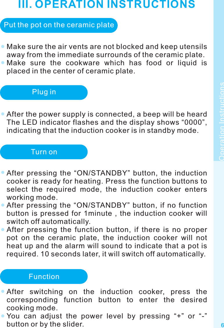 III. OPERATION INSTRUCTIONS6Make sure the air vents are not blocked and keep utensils away from the immediate surrounds of the ceramic plate.Make  sure  the  cookware  which  has  food  or  liquid  is placed in the center of ceramic plate.Operation InstructionsPut the pot on the ceramic platePlug inAfter the power supply is connected, a beep will be heard The LED indicator flashes and the display shows “0000”, indicating that the induction cooker is in standby mode.Turn onAfter  pressing  the  “ON/STANDBY”  button,  the  induction cooker is ready for heating. Press the function buttons to select  the  required  mode,  the  induction  cooker  enters working mode.After  pressing  the  “ON/STANDBY”  button,  if  no  function button  is  pressed  for  1minute  ,  the  induction  cooker  will switch off automatically.After  pressing  the  function  button,  if  there  is  no  proper pot  on  the  ceramic  plate,  the  induction  cooker  will  not heat up and the alarm will sound to indicate that a pot is required. 10 seconds later, it will switch off automatically.FunctionAfter  switching  on  the  induction  cooker,  press  the corresponding  function  button  to  enter  the  desired cooking mode.You  can  adjust  the  power  level  by  pressing  “+”  or  “-” button or by the slider.