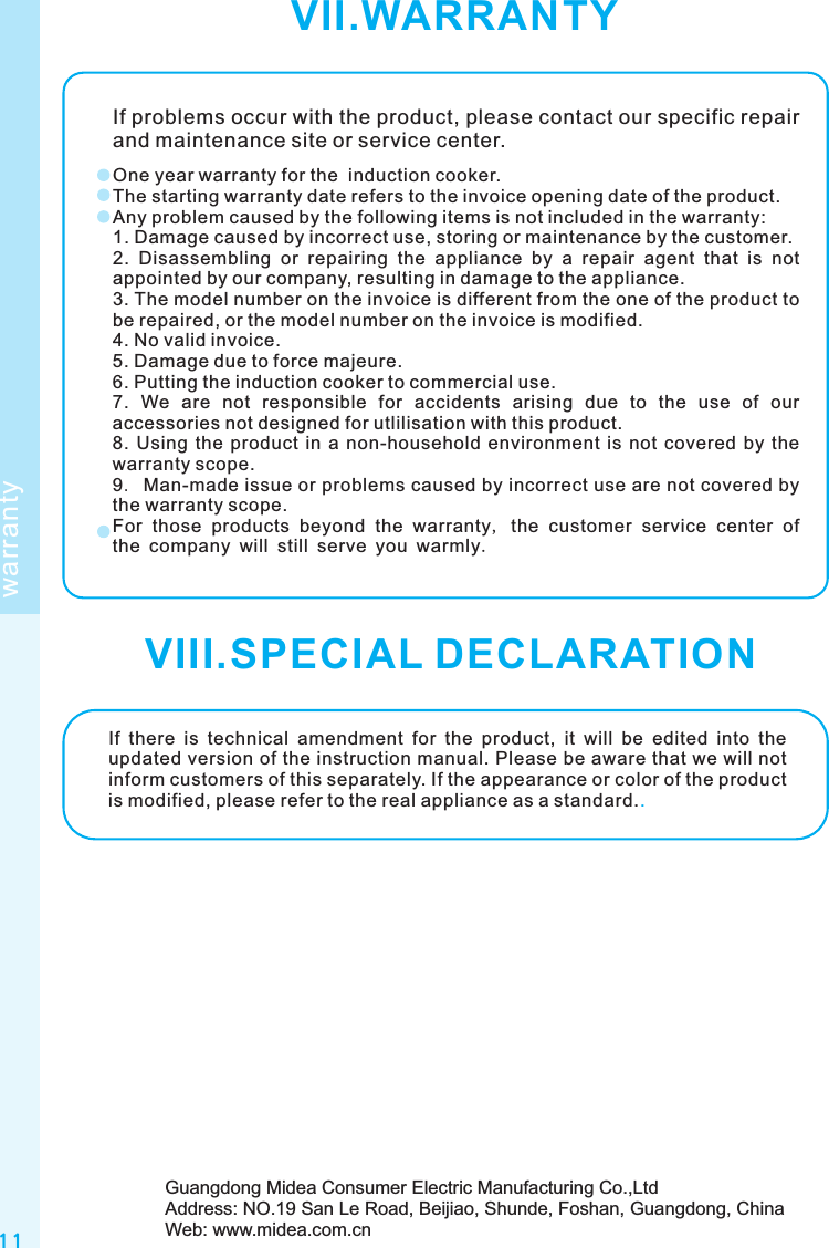 1 1VII.WARRANTYwarrantyIf problems occur with the product, please contact our specific repair and maintenance site or service center.One year warranty for the  induction cooker.The starting warranty date refers to the invoice opening date of the product.Any problem caused by the following items is not included in the warranty:1. Damage caused by incorrect use, storing or maintenance by the customer.2.  Disassembling  or  repairing  the  appliance  by  a  repair  agent  that  is  not appointed by our company, resulting in damage to the appliance.3. The model number on the invoice is different from the one of the product to be repaired, or the model number on the invoice is modified.4. No valid invoice.5. Damage due to force majeure.6. Putting the induction cooker to commercial use.7.  We  are  not  responsible  for  accidents  arising  due  to  the  use  of  our accessories not designed for utlilisation with this product.8.  Using  the  product in  a  non-household  environment  is not  covered by  the warranty scope.9. Man-made issue or problems caused by incorrect use are not covered by the warranty scope.For those products beyond the warranty, the customer service center of the company will still serve you warmly.If  there  is  technical  amendment  for  the  product,  it  will  be  edited  into  the updated version of the instruction manual. Please be aware that we will not inform customers of this separately. If the appearance or color of the product is modified, please refer to the real appliance as a standard..Guangdong Midea Consumer Electric Manufacturing Co.,LtdAddress: NO.19 San Le Road, Beijiao, Shunde, Foshan, Guangdong, ChinaWeb: www.midea.com.cnVIII.SPECIAL DECLARATION