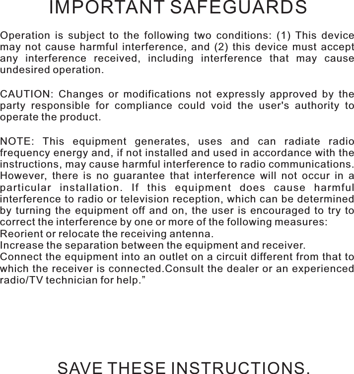 Safety instructionsOperation  is  subject  to  the  following  two  conditions:  (1)  This  device may  not  cause  harmful  interference,  and  (2)  this  device  must  accept any  interference  received,  including  interference  that  may  cause undesired operation.CAUTION:  Changes  or  modifications  not  expressly  approved  by  the party  responsible  for  compliance  could  void  the  user&apos;s  authority  to operate the product.NOTE:  This  equipment  generates,  uses  and  can  radiate  radio frequency energy and, if not installed and used in accordance with the instructions, may cause harmful interference to radio communications. However,  there  is  no  guarantee  that  interference  will  not  occur  in  a particular  installation.  If  this  equipment  does  cause  harmful interference to radio or television  reception, which can be determined by  turning  the  equipment  off  and  on,  the  user  is  encouraged  to  try  to correct the interference by one or more of the following measures:Reorient or relocate the receiving antenna.Increase the separation between the equipment and receiver.Connect the equipment into an outlet on a circuit different from that to which  the receiver is connected.Consult the dealer or an experienced radio/TV technician for help.”IMPORTANT SAFEGUARDSSAVE THESE INSTRUCTIONS.