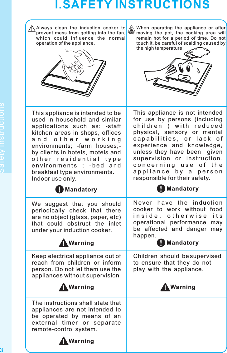 3Safety instructionsAlways  clean  the  induction  cooker  to prevent  mess  from  getting  into  the  fan, whi c h  c o u ld  i nfl u enc e  th e  nor m al operation of the appliance.When  operating  the  appliance  or  after moving  the  pot,  the  cooking  area  will remain  hot  for  a  period  of  time.  Do  not touch it, be careful of scalding caused by the high temperature.Dan ger of sca ldin gWarningChildren should be supervised to ensure that they do not play with the appliance.MandatoryThis  appliance  is  not  intended for  use  by  persons  (including c h i l d r e n   )   w i t h   r e d u c e d  physical,  sensory  or  mental c a p a b i l i t i e s ,   o r   l a c k   o f  exper ience  and  knowl edge, unless  they  have  been    given s u p er v i s i o n  o r  i n st r u c t i o n. c o n c e r n i n g   u s e   o f   t h e  a p p l i a n c e   b y   a   p e r s o n  responsible for their safety.This appliance is intended to be used  in  household  and  similar applications  such  as:  -staff kitchen  areas  in  shops,  offices a n d   o t h e r   w o r k i n g  environments;  -farm  houses;-by clients in hotels, motels and o t h e r   r e s i d e n t i a l   t y p e  e n v i r o n m e n t s  ;  - b e d  a n d breakfast type environments.Indoor use only.N e v e r  h a v e  t h e  i n d u c t i o n cooker  to  work  without  food i n s i d e ,   o t h e r w i s e   i t s  operational  performance  may be  affected  and  danger  may happen.We  suggest  that  you  should periodically  check  that  there are no object (glass, paper, etc) that  could  obstruct  the  inlet under your induction cooker.Keep electrical appliance out of reach  from  children  or  inform person. Do not let them use the appliances without supervision.MandatoryMandatoryWarningWarningI.SAFETY INSTRUCTIONSThe instructions shall state that appliances  are  not  intended  to be  operated  by  means  of  an ext e rna l  t imer  o r  sep a rate remote-control system.Warning