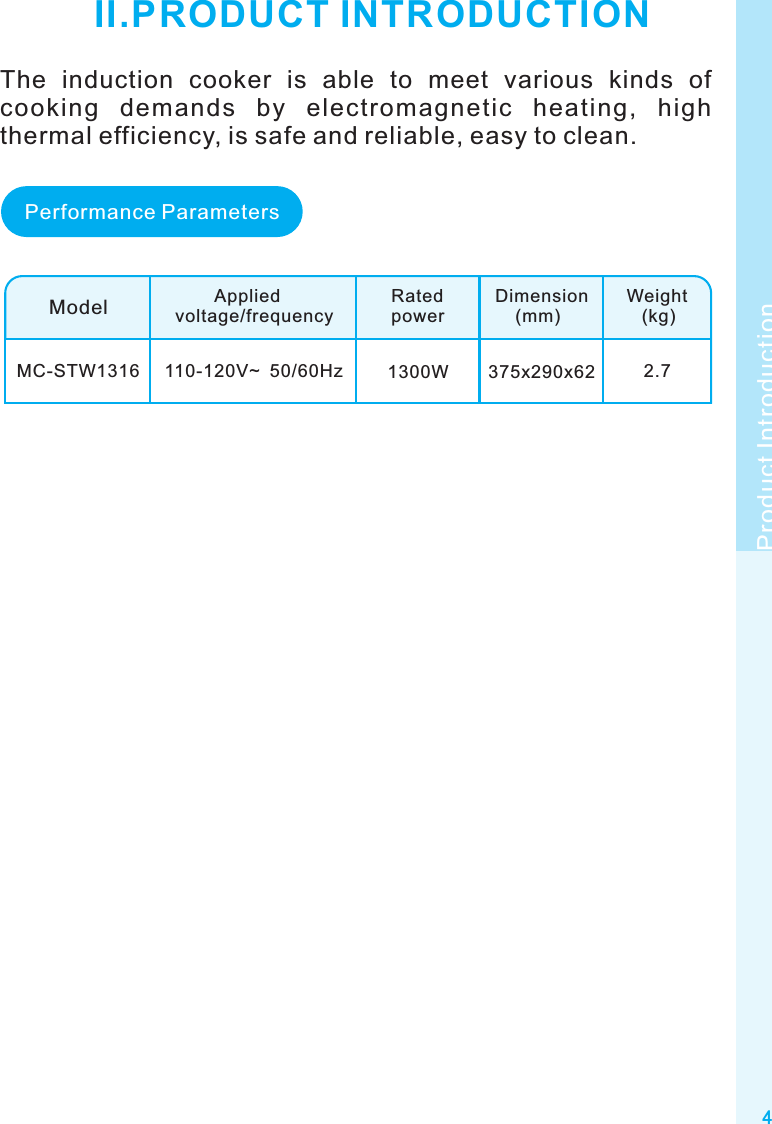 4Product IntroductionII.PRODUCT INTRODUCTIONModelMC-STW1316        Appliedvoltage/frequencyRatedpowerDimension    (mm)Weight   (kg)110-120V~  50/60Hz 1300W 375x290x62 2.7Performance ParametersThe  induction  cooker  is  able  to  meet  various  kinds  of cooking  demands  by  electromagnetic  heating,  high thermal efficiency, is safe and reliable, easy to clean.