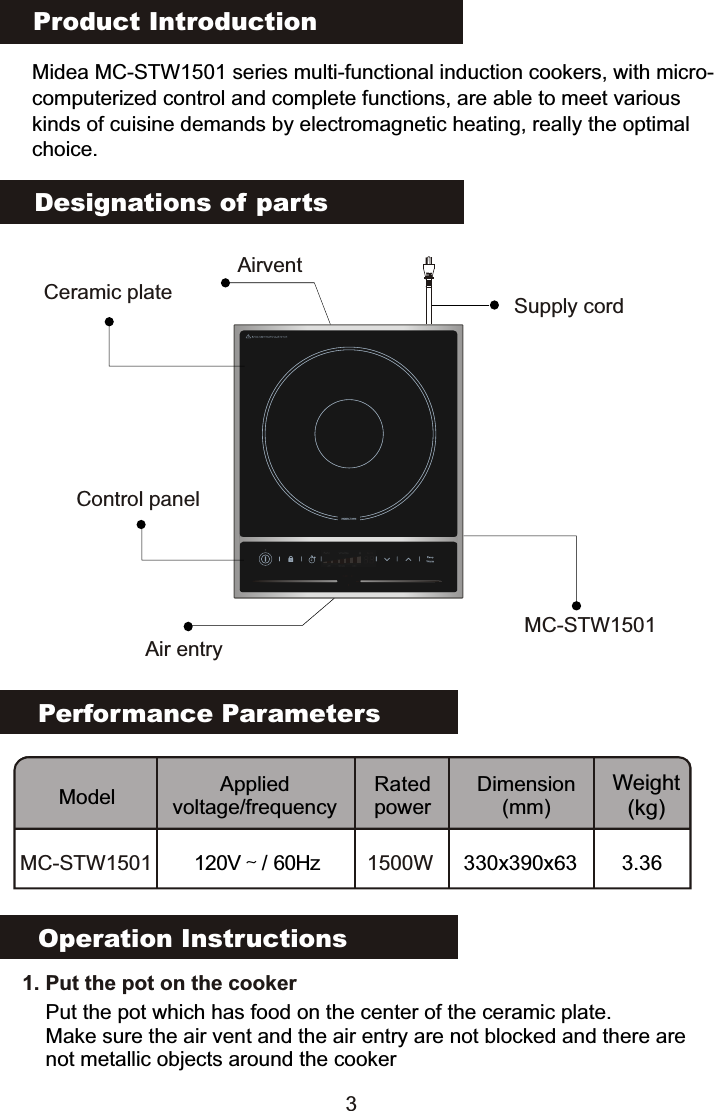 Product IntroductionMidea MC-STW1501 series multi-functional induction cookers, with micro-computerized control and complete functions, are able to meet various kinds of cuisine demands by electromagnetic heating, really the optimalchoice.Performance ParametersModel Applied voltage/frequencyRated powerDimension(mm)Weight(kg)MC-STW1501 120V～/ 60Hz 1500W 330x390x63 3.36Designations of partsOperation Instructions3   1. Put the pot on the cookerPut the pot which has food on the center of the ceramic plate.Make sure the air vent and the air entry are not blocked and there are not metallic objects around the cookerSupply cordCeramic plateAir entryAirventControl panelMC-STW1501