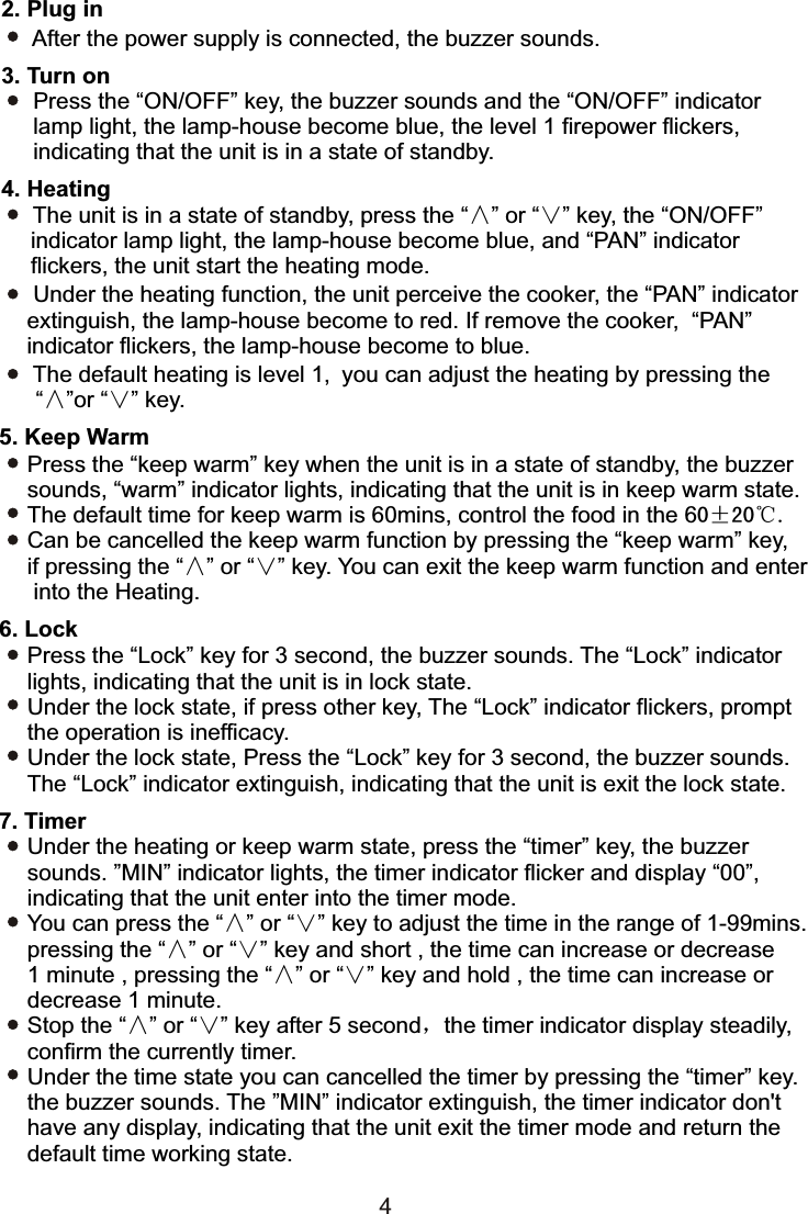 3. Turn on      Press the “ON/OFF” key, the buzzer sounds and the “ON/OFF” indicator     lamp light, the lamp-house become blue, the level 1 firepower flickers,     indicating that the unit is in a state of standby.2. Plug in After the power supply is connected, the buzzer sounds.44. Heating      The unit is in a state of standby, press the “∧” or “∨” key, the “ON/OFF”   indicator lamp light, the lamp-house become blue, and “PAN” indicator   flickers, the unit start the heating mode.     Under the heating function, the unit perceive the cooker, the “PAN” indicator     extinguish, the lamp-house become to red. If remove the cooker,  “PAN”     indicator flickers, the lamp-house become to blue.     The default heating is level 1, you can adjust the heating by pressing the    “∧”or “∨” key.Press the “keep warm” key when the unit is in a state of standby, the buzzer sounds, “warm” indicator lights, indicating that the unit is in keep warm state.The default time for keep warm is 60mins, control the food in the 60±20℃.Can be cancelled the keep warm function by pressing the “keep warm” key, if pressing the “∧” or “∨” key. You can exit the keep warm function and enter into the Heating.5. Keep WarmPress the “Lock” key for 3 second, the buzzer sounds. The “Lock” indicator lights, indicating that the unit is in lock state.Under the lock state, if press other key, The “Lock” indicator flickers, prompt the operation is inefficacy.Under the lock state, Press the “Lock” key for 3 second, the buzzer sounds. The “Lock” indicator extinguish, indicating that the unit is exit the lock state.6. LockUnder the heating or keep warm state, press the “timer” key, the buzzer sounds. ”MIN” indicator lights, the timer indicator flicker and display “00”, indicating that the unit enter into the timer mode.You can press the “∧” or “∨” key to adjust the time in the range of 1-99mins. pressing the “∧” or “∨” key and short , the time can increase or decrease 1 minute , pressing the “∧” or “∨” key and hold , the time can increase or decrease 1 minute.Stop the “∧” or “∨” key after 5 second，the timer indicator display steadily, confirm the currently timer.Under the time state you can cancelled the timer by pressing the “timer” key. the buzzer sounds. The ”MIN” indicator extinguish, the timer indicator don&apos;t have any display, indicating that the unit exit the timer mode and return the default time working state.7. Timer