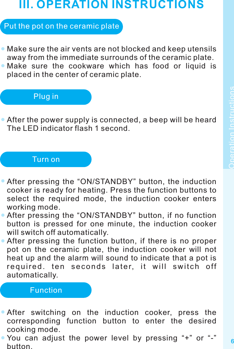 III. OPERATION INSTRUCTIONS6Make sure the air vents are not blocked and keep utensils away from the immediate surrounds of the ceramic plate.Make  sure  the  cookware  which  has  food  or  liquid  is placed in the center of ceramic plate.Operation InstructionsPut the pot on the ceramic platePlug inAfter the power supply is connected, a beep will be heard The LED indicator flash 1 second. Turn onAfter  pressing  the  “ON/STANDBY”  button,  the  induction cooker is ready for heating. Press the function buttons to select  the  required  mode,  the  induction  cooker  enters working mode.After  pressing  the  “ON/STANDBY”  button,  if  no  function button  is  pressed  for  one  minute,  the  induction  cooker will switch off automatically.After  pressing  the  function  button,  if  there  is  no  proper pot  on  the  ceramic  plate,  the  induction  cooker  will  not heat up and the alarm will sound to indicate that a pot is r e q u i r e d .  t e n  s e c o n d s  l a t e r,  i t  w i l l  s w i t c h  o f f automatically.FunctionAfter  switching  on  the  induction  cooker,  press  the corresponding  function  button  to  enter  the  desired cooking mode.You  can  adjust  the  power  level  by  pressing  “+”  or  “-” button.