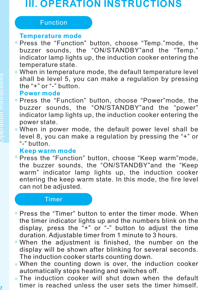 III. OPERATION INSTRUCTIONS7Operation InstructionsFunctionTemperature modePower modeKeep warm modePress  the  “Function”  button,  choose  “Temp.”mode,  the buzzer  sounds,  the  “ON/STANDBY”and  the  “Temp.” indicator lamp lights up, the induction cooker entering the temperature state.When in temperature mode, the default temperature level shall  be  level  5,  you  can  make  a  regulation  by  pressing the “+” or “-” button.Press  the  “Function”  button,  choose  “Power”mode,  the buzzer  sounds,  the  “ON/STANDBY”and  the  “power” indicator lamp lights up, the induction cooker entering the power state.When  in  power  mode,  the  default  power  level  shall  be level 8, you can make a regulation by pressing the “+” or “-” button.Press  the  “Function”  button,  choose  “Keep  warm”mode, the  buzzer  sounds,  the  “ON/STANDBY”and  the  “Keep warm”  indicator  lamp  lights  up,  the  induction  cooker entering the keep warm state. In this mode, the fire level can not be adjusted. TimerPress  the  “Timer”  button  to  enter  the  timer  mode.  When the timer indicator lights up and the numbers blink on the display,  press  the  “+”  or  “-”  button  to  adjust  the  time duration. Adjustable timer from 1 minute to 3 hours.When  the  adjustment  is  finished,  the  number  on  the display  will  be  shown  after  blinking  for  several  seconds. The induction cooker starts counting down.When  the  counting  down  is  over,  the  induction  cooker automatically stops heating and switches off.The  induction  cooker  will  shut  down  when  the  default timer  is  reached  unless  the  user  sets  the  timer  himself. 