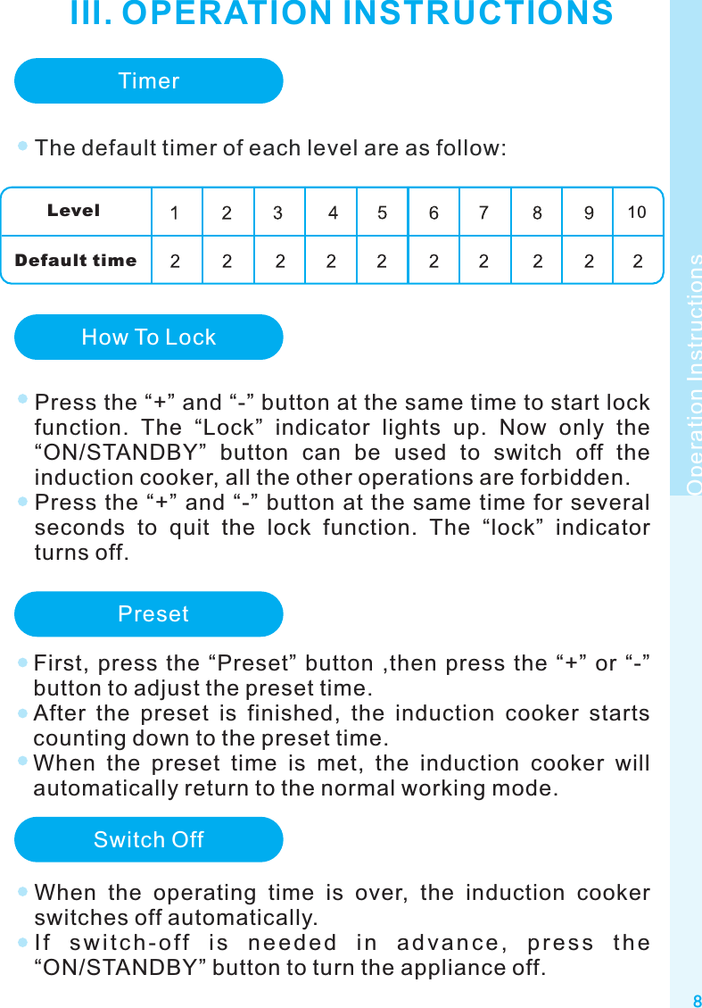 8Operation InstructionsIII. OPERATION INSTRUCTIONSTimerThe default timer of each level are as follow:Leve lDefault timeHow To LockPress the “+” and “-” button at the same time to start lock function.  The  “Lock”  indicator  lights  up.  Now  only  the “ON/STANDBY”  button  can  be  used  to  switch  off  the induction cooker, all the other operations are forbidden. Press the “+” and “-” button at the same time for several seconds  to  quit  the  lock  function.  The  “lock”  indicator turns off.Switch OffWhen  the  operating  time  is  over,  the  induction  cooker switches off automatically.I f  s w i t c h - o f f  i s  n e e d e d  i n  a d v a n c e ,  p r e s s  t h e “ON/STANDBY” button to turn the appliance off.Preset10First,  press  the “Preset”  button ,then  press  the “+” or  “-” button to adjust the preset time.After  the  preset  is  finished,  the  induction  cooker  starts counting down to the preset time.When  the  preset  time  is  met,  the  induction  cooker  will automatically return to the normal working mode.