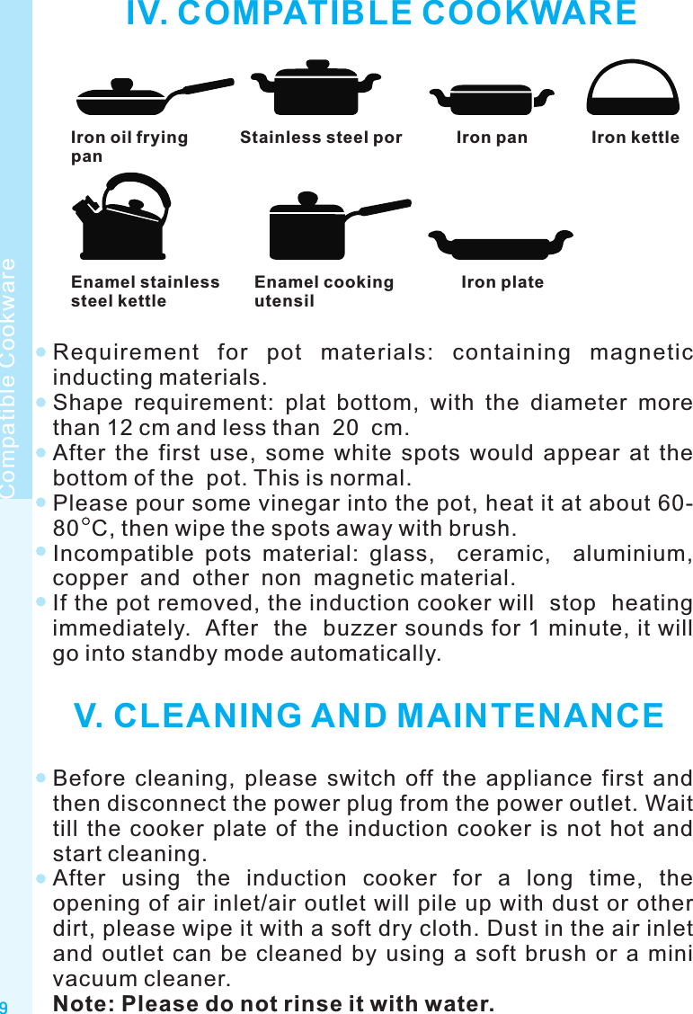 IV. COMPATIBLE COOKWAREIron oil fryingpanStainless steel por Iron pan Iron kettleEnamel stainlesssteel kettleEnamel cookingutensilIron plateRequirement  for  pot  materials:  containing  magnetic inducting materials.Shape  requirement:  plat  bottom,  with  the  diameter  more than 12 cm and less than  20  cm.After  the  first  use,  some  white  spots  would  appear  at  the bottom of the  pot. This is normal.Please pour some vinegar into the pot, heat it at about 60-80  C, then wipe the spots away with brush.Incompatible  pots  material:  glass,    ceramic,    aluminium, copper  and  other  non  magnetic material.If the pot removed, the induction cooker will  stop  heating  immediately.  After  the  buzzer sounds for 1 minute, it will go into standby mode automatically. V. CLEANING AND MAINTENANCEBefore  cleaning,  please  switch  off  the  appliance  first  and then disconnect the power plug from the power outlet. Wait till  the  cooker  plate  of  the  induction  cooker  is  not  hot  and start cleaning.After  using  the  induction  cooker  for  a  long  time,  the opening of air inlet/air  outlet will pile up with dust or  other dirt, please wipe it with a soft dry cloth. Dust in the air inlet and  outlet  can  be  cleaned  by  using  a  soft  brush  or  a  mini vacuum cleaner.Note: Please do not rinse it with water.9Compatible Cookware