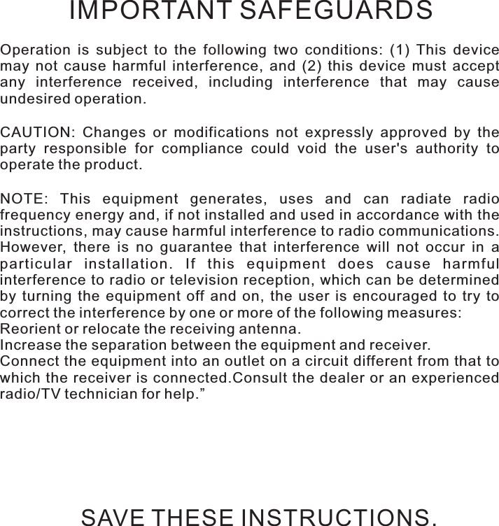 Safety instructionsOperation  is  subject  to  the  following  two  conditions:  (1)  This  device may  not  cause  harmful  interference,  and  (2)  this  device  must  accept any  interference  received,  including  interference  that  may  cause undesired operation.CAUTION:  Changes  or  modifications  not  expressly  approved  by  the party  responsible  for  compliance  could  void  the  user&apos;s  authority  to operate the product.NOTE:  This  equipment  generates,  uses  and  can  radiate  radio frequency energy and, if not installed and used in accordance with the instructions, may cause harmful interference to radio communications. However,  there  is  no  guarantee  that  interference  will  not  occur  in  a particular  installation.  If  this  equipment  does  cause  harmful interference to radio or television reception, which can be determined by  turning  the  equipment  off  and  on,  the  user  is  encouraged  to  try  to correct the interference by one or more of the following measures:Reorient or relocate the receiving antenna.Increase the separation between the equipment and receiver.Connect the equipment into an outlet on a circuit different from that to which the receiver  is  connected.Consult  the  dealer or an  experienced radio/TV technician for help.”IMPORTANT SAFEGUARDSSAVE THESE INSTRUCTIONS.