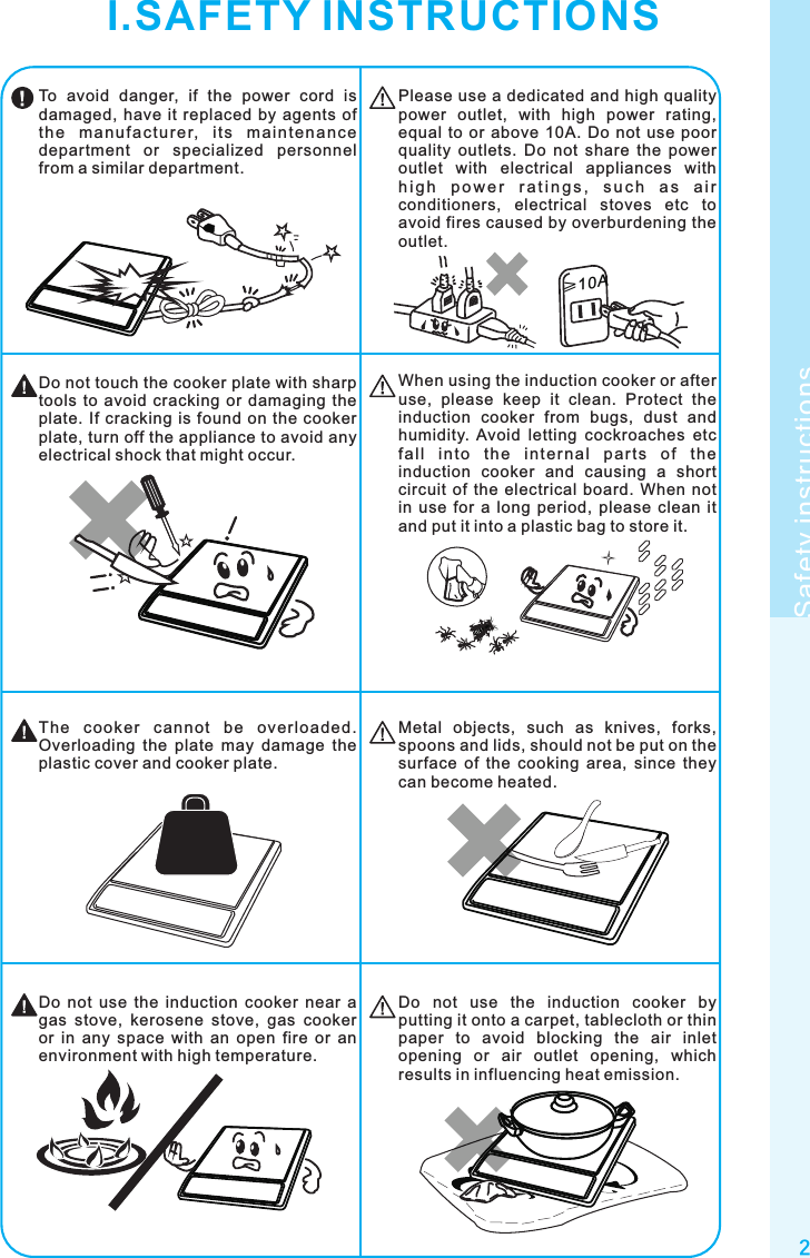 2Safety instructions≥10ATo  avoid  danger,  if  the  power  cord  is damaged, have  it  replaced  by agents of th e  ma nu fa ctu re r,  it s  ma i nt en an ce department  or  specialized  personnel from a similar department.Please use a dedicated and high quality power  outlet,  with  high  power  rating, equal  to  or  above  10A.  Do  not  use  poor quality  outlets.  Do  not  share  the  power outlet  with  electrical  appliances  with h i g h  p o w e r  r a t i n g s ,  s u c h  a s  a i r conditioners,  electrical  stoves  etc  to avoid fires caused by overburdening the outlet.When using the induction cooker or after use,  please  keep  it  clean.  Protect  the induction  cooker  from  bugs,  dust  and humidity.  Avoid  letting  cockroaches  etc fa ll  in to  t he  i nt er na l  pa rt s  of  th e induction  cooker  and  causing  a  short circuit  of  the  electrical  board.  When  not in  use  for  a  long  period,  please  clean  it and put it into a plastic bag to store it.Do not touch the cooker plate with sharp tools  to  avoid  cracking  or  damaging  the plate. If cracking  is  found  on  the cooker plate, turn off the appliance to avoid any electrical shock that might occur.Do  not  use  the  induction  cooker  by putting it onto a carpet, tablecloth or thin paper  to  avoid  blocking  the  air  inlet opening  or  air  outlet  opening,  which results in influencing heat emission.Do  not  use  the  induction  cooker  near  a gas  stove,  kerosene  stove,  gas  cooker or  in  any  space  with  an  open  fire  or  an environment with high temperature.Metal  objects,  such  as  knives,  forks, spoons and lids, should not be put on the surface  of  the  cooking  area,  since  they can become heated.The  cooker  c anno t  be  ove rloaded. Overloading  the  plate  may  damage  the plastic cover and cooker plate.I.SAFETY INSTRUCTIONS