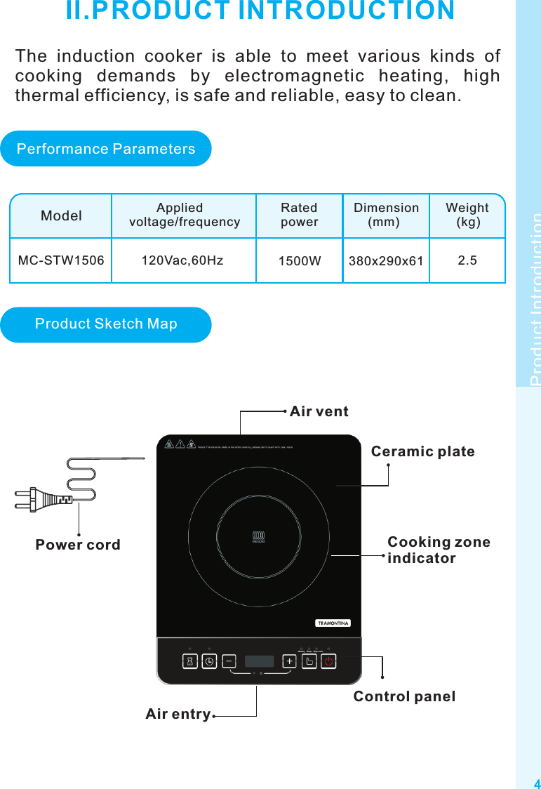 4Product IntroductionII.PRODUCT INTRODUCTIONModelMC-STW1506        Appliedvoltage/frequencyRatedpowerDimension    (mm)Weight   (kg)120Vac,60Hz 1500W 380x290x61 2.5Air ventCeramic plateControl panelPower cordAir entryPerformance ParametersProduct Sketch MapThe  induction  cooker  is  able  to  meet  various  kinds  of cooking  demands  by  electromagnetic  heating,  high thermal efficiency, is safe and reliable, easy to clean.Cooking zone indicator