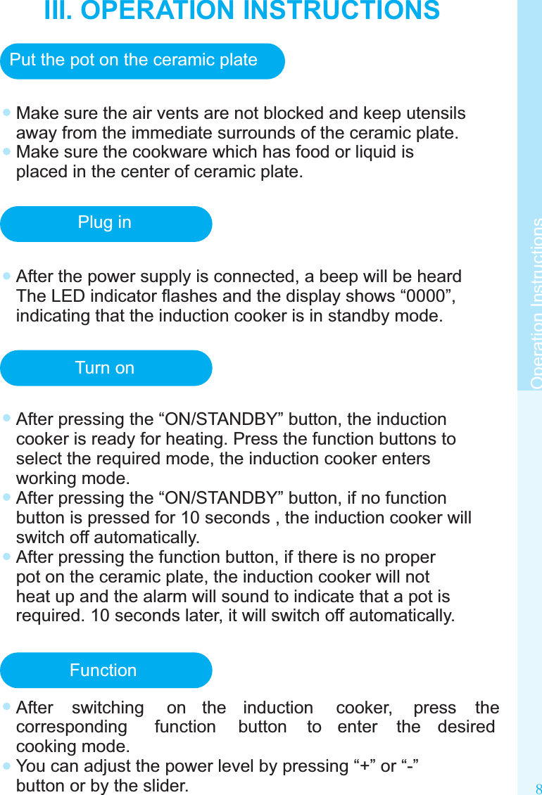 III. OPERATION INSTRUCTIONS8Make sure the air vents are not blocked and keep utensils away from the immediate surrounds of the ceramic plate.Make sure the cookware which has food or liquid is placed in the center of ceramic plate.Operation InstructionsPut the pot on the ceramic platePlug inAfter the power supply is connected, a beep will be heard The LED indicator ﬂashes and the display shows “0000”, indicating that the induction cooker is in standby mode.Turn onAfter pressing the “ON/STANDBY” button, the induction cooker is ready for heating. Press the function buttons to select the required mode, the induction cooker enters working mode.After pressing the “ON/STANDBY” button, if no function button is pressed for 10 seconds , the induction cooker will switch off automatically.After pressing the function button, if there is no proper pot on the ceramic plate, the induction cooker will not heat up and the alarm will sound to indicate that a pot is required. 10 seconds later, it will switch off automatically.FunctionAfter  switching  on  the  induction  cooker,  press  the corresponding  function  button  to  enter  the  desired cooking mode.You can adjust the power level by pressing “+” or “-” button or by the slider.