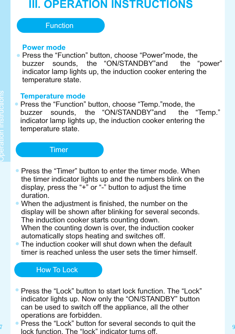 How To LockPress the “Lock” button to start lock function. The “Lock” indicator lights up. Now only the “ON/STANDBY” button can be used to switch off the appliance, all the other operations are forbidden.Press the “Lock” button for several seconds to quit the lock function. The “lock” indicator turns off. 9III. OPERATION INSTRUCTIONS7Operation InstructionsFunctionPower modePress the “Function” button, choose “Power”mode, the buzzer  sounds,  the  “ON/STANDBY”and  the  “power” indicator lamp lights up, the induction cooker entering the temperature state.Temperature modePress the “Function” button, choose “Temp.”mode, the buzzer  sounds,  the  “ON/STANDBY”and  the  “Temp.” indicator lamp lights up, the induction cooker entering the temperature state.TimerPress the “Timer” button to enter the timer mode. When the timer indicator lights up and the numbers blink on the display, press the “+” or “-” button to adjust the time duration.When the adjustment is ﬁnished, the number on the display will be shown after blinking for several seconds. The induction cooker starts counting down.When the counting down is over, the induction cooker automatically stops heating and switches off.The induction cooker will shut down when the default timer is reached unless the user sets the timer himself. 