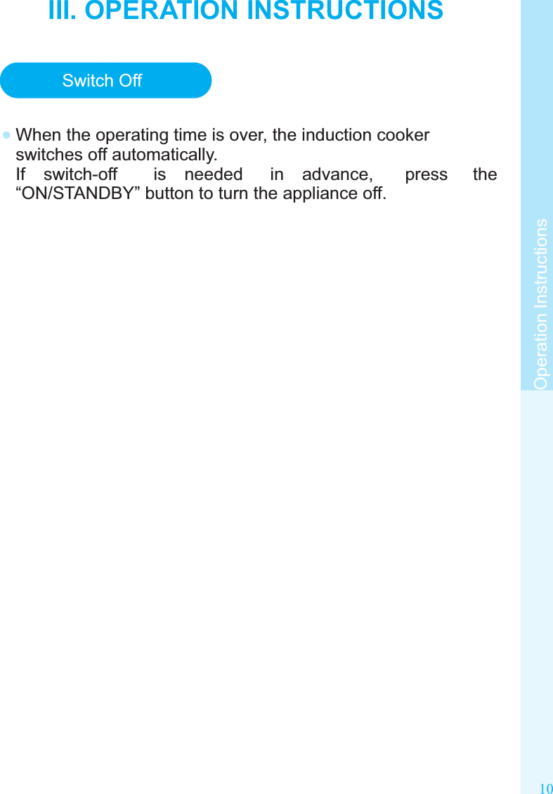 10Operation InstructionsIII. OPERATION INSTRUCTIONSTimerSwitch OffWhen the operating time is over, the induction cooker switches off automatically.If  switch-off  is  needed  in  advance,  press  the “ON/STANDBY” button to turn the appliance off.