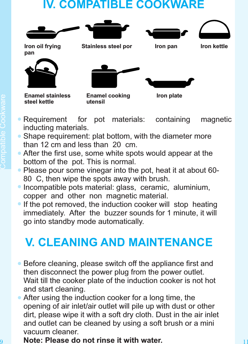 11IV. COMPATIBLE COOKWAREIron oil fryingpanStainless steel por Iron pan Iron kettleEnamel stainlesssteel kettleEnamel cookingutensilIron plateRequirement  for  pot  materials:  containing  magnetic inducting materials.Shape requirement: plat bottom, with the diameter more than 12 cm and less than  20  cm.After the ﬁrst use, some white spots would appear at the bottom of the  pot. This is normal.Please pour some vinegar into the pot, heat it at about 60-80  C, then wipe the spots away with brush.Incompatible pots material: glass,  ceramic,  aluminium, copper  and  other  non  magnetic material.If the pot removed, the induction cooker will  stop  heating  immediately.  After  the  buzzer sounds for 1 minute, it will go into standby mode automatically. V. CLEANING AND MAINTENANCEBefore cleaning, please switch off the appliance ﬁrst and then disconnect the power plug from the power outlet. Wait till the cooker plate of the induction cooker is not hot and start cleaning.After using the induction cooker for a long time, the opening of air inlet/air outlet will pile up with dust or other dirt, please wipe it with a soft dry cloth. Dust in the air inlet and outlet can be cleaned by using a soft brush or a mini vacuum cleaner.Note: Please do not rinse it with water.9Compatible Cookware