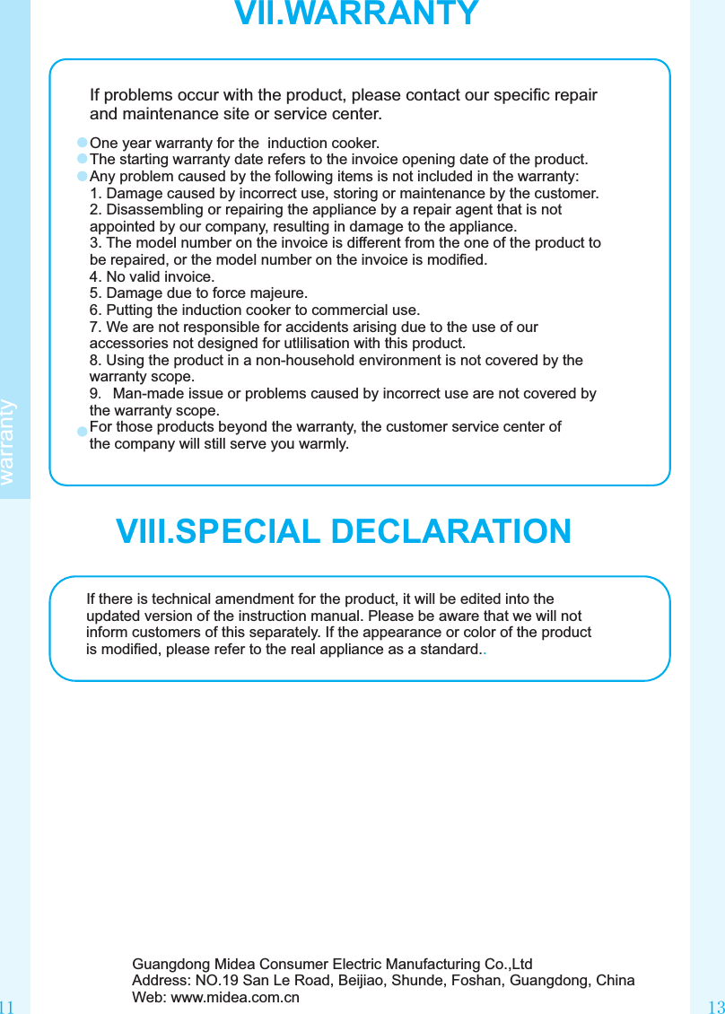 1311VII.WARRANTYwarrantyIf problems occur with the product, please contact our speciﬁc repair and maintenance site or service center.One year warranty for the  induction cooker.The starting warranty date refers to the invoice opening date of the product.Any problem caused by the following items is not included in the warranty:1. Damage caused by incorrect use, storing or maintenance by the customer.2. Disassembling or repairing the appliance by a repair agent that is not appointed by our company, resulting in damage to the appliance.3. The model number on the invoice is different from the one of the product to be repaired, or the model number on the invoice is modiﬁed.4. No valid invoice.5. Damage due to force majeure.6. Putting the induction cooker to commercial use.7. We are not responsible for accidents arising due to the use of our accessories not designed for utlilisation with this product.8. Using the product in a non-household environment is not covered by the warranty scope.9. Man-made issue or problems caused by incorrect use are not covered by the warranty scope.For those products beyond the warranty, the customer service center of the company will still serve you warmly.If there is technical amendment for the product, it will be edited into the updated version of the instruction manual. Please be aware that we will not inform customers of this separately. If the appearance or color of the product is modiﬁed, please refer to the real appliance as a standard..Guangdong Midea Consumer Electric Manufacturing Co.,LtdAddress: NO.19 San Le Road, Beijiao, Shunde, Foshan, Guangdong, ChinaWeb: www.midea.com.cnVIII.SPECIAL DECLARATION